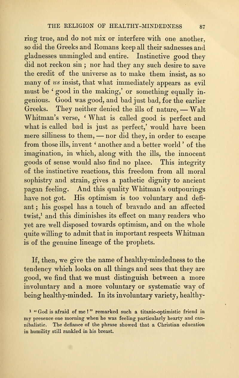 ring true, and do not mix or interfere with one another, so did the Greeks and Romans keep all their sadnesses and gladnesses unmingled and entire. Instinctive good they did not reckon sin ; nor had they any such desire to save the credit of the universe as to make them insist, as so many of us insist, that what immediately appears as evil must be i good in the making,' or something equally in- genious. Good was good, and bad just bad, for the earlier Greeks. They neither denied the ills of nature, — Walt Whitman's verse, ' What is called good is perfect and what is called bad is just as perfect,' would have been mere silliness to them, — nor did they, in order to escape from those ills, invent i another and a better world' of the imagination, in which, along with the ills, the innocent goods of sense would also find no place. This integrity of the instinctive reactions, this freedom from all moral sophistry and strain, gives a pathetic dignity to ancient pagan feeling. And this quality Whitman's outpourings have not got. His optimism is too voluntary and defi- ant ; his gospel has a touch of bravado and an affected twist,1 and this diminishes its effect on many readers who yet are well disposed towards optimism, and on the whole quite willing to admit that in important respects Whitman is of the genuine lineage of the prophets. If, then, we give the name of healthy-mindedness to the tendency which looks on all things and sees that they are good, we find that we must distinguish between a more involuntary and a more voluntary or systematic way of being healthy-minded. In its involuntary variety, healthy- 1  God is afraid of me !  remarked such a titanic-optimistic friend in my presence one morning when he was feeling particularly hearty and can- nibalistic. The defiance of the phrase showed that a Christian education in humility still rankled in his breast.