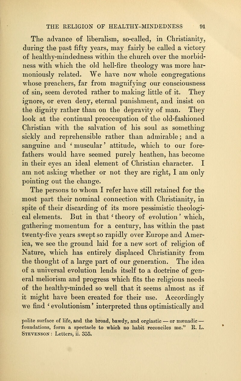 The advance of liberalism, so-called, in Christianity, during the past fifty years, may fairly be called a victory of healthy-mindedness within the church over the morbid- ness with which the old hell-fire theology was more har- moniously related. We have now whole congregations whose preachers, far from magnifying our consciousness of sin, seem devoted rather to making little of it. They ignore, or even deny, eternal punishment, and insist on the dignity rather than on the depravity of man. They look at the continual preoccupation of the old-fashioned Christian with the salvation of his soul as something sickly and reprehensible rather than admirable; and a sanguine and 6 muscular' attitude, which to our fore- fathers would have seemed purely heathen, has become in their eyes an ideal element of Christian character. I am not asking whether or not they are right, I am only pointing out the change. The persons to whom I refer have still retained for the most part their nominal connection with Christianity, in spite of their discarding of its more pessimistic theologi- cal elements. But in that i theory of evolution' which, gathering momentum for a century, has within the past twenty-five years swept so rapidly over Europe and Amer- ica, we see the ground laid for a new sort of religion of Nature, which has entirely displaced Christianity from the thought of a large part of our generation. The idea of a universal evolution lends itself to a doctrine of gen- eral meliorism and progress which fits the religious needs of the healthy-minded so well that it seems almost as if it might have been created for their use. Accordingly we find 'evolutionism' interpreted thus optimistically and polite surface of life, and the broad, bawdy, and orgiastic — or msenadic — foundations, form a spectacle to which no habit reconciles me. R. L. Stevenson : Letters, ii. 355.