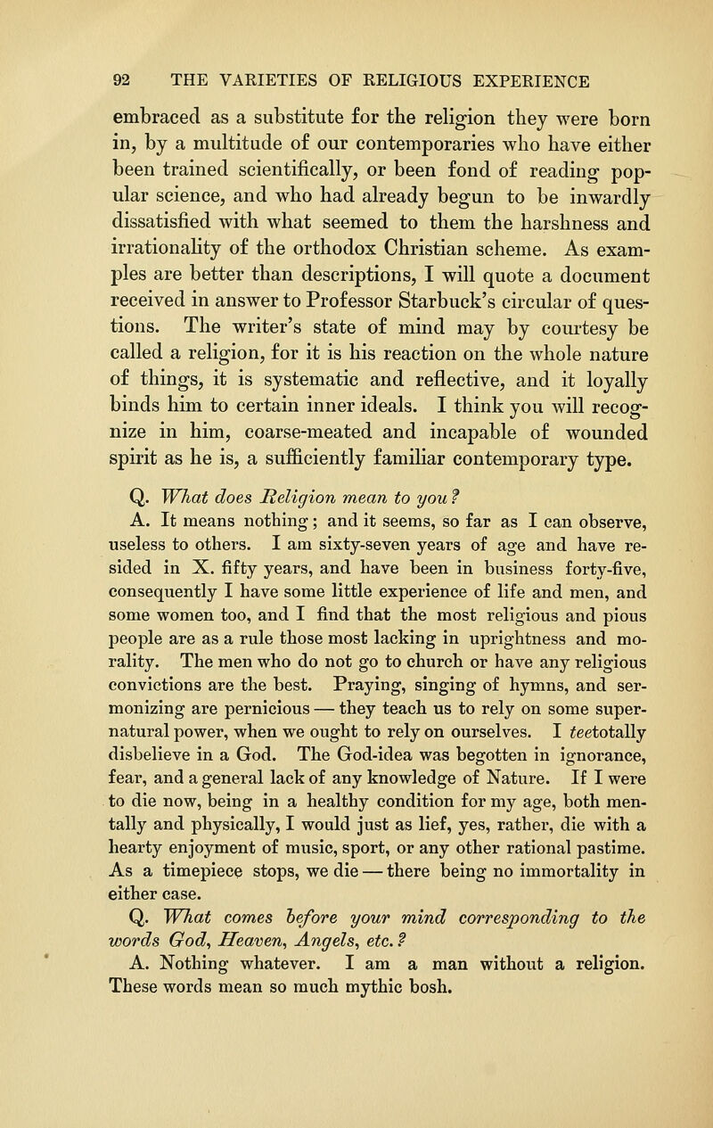 embraced as a substitute for the religion they were born in, by a multitude of our contemporaries who have either been trained scientifically, or been fond of reading pop- ular science, and who had already begun to be inwardly dissatisfied with what seemed to them the harshness and irrationality of the orthodox Christian scheme. As exam- ples are better than descriptions, I will quote a document received in answer to Professor Starbuck's circular of ques- tions. The writer's state of mind may by courtesy be called a religion, for it is his reaction on the whole nature of things, it is systematic and reflective, and it loyally binds him to certain inner ideals. I think you will recog- nize in him, coarse-meated and incapable of wounded spirit as he is, a sufficiently familiar contemporary type. Q. What does Religion mean to you f A. It means nothing; and it seems, so far as I can observe, useless to others. I am sixty-seven years of age and have re- sided in X. fifty years, and have been in business forty-five, consequently I have some little experience of life and men, and some women too, and I find that the most religious and pious people are as a rule those most lacking in uprightness and mo- rality. The men who do not go to church or have any religious convictions are the best. Praying, singing of hymns, and ser- monizing are pernicious — they teach us to rely on some super- natural power, when we ought to rely on ourselves. I £eetotally disbelieve in a God. The God-idea was begotten in ignorance, fear, and a general lack of any knowledge of Nature. If I were to die now, being in a healthy condition for my age, both men- tally and physically, I would just as lief, yes, rather, die with a hearty enjoyment of music, sport, or any other rational pastime. As a timepiece stops, we die — there being no immortality in either case. Q. What comes before your mind corresponding to the words God, Heaven, Angels, etc. ? A. Nothing whatever. I am a man without a religion. These words mean so much mythic bosh.