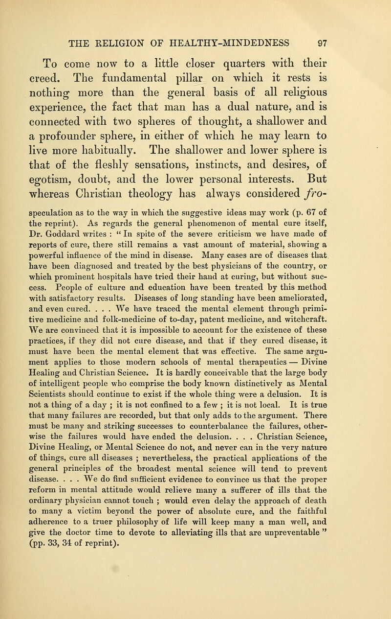 To come now to a little closer quarters with their creed. The fundamental pillar on which it rests is nothing more than the general basis of all religious experience, the fact that man has a dual nature, and is connected with two spheres of thought, a shallower and a profounder sphere, in either of which he may learn to live more habitually. The shallower and lower sphere is that of the fleshly sensations, instincts, and desires, of egotism, doubt, and the lower personal interests. But whereas Christian theology has always considered fro- speculation as to the way in which the suggestive ideas may work (p. 67 of the reprint). As regards the general phenomenon of mental cure itself, Dr. Goddard writes :  In spite of the severe criticism we have made of reports of cure, there still remains a vast amount of material, showing a powerful influence of the mind in disease. Many cases are of diseases that have been diagnosed and treated by the best physicians of the country, or which prominent hospitals have tried their hand at curing, but without suc- cess. People of culture and education have been treated by this method with satisfactory results. Diseases of long standing have been ameliorated, and even cured. . . . We have traced the mental element through primi- tive medicine and folk-medicine of to-day, patent medicine, and witchcraft. We are convinced that it is impossible to account for the existence of these practices, if they did not cure disease, and that if they cured disease, it must have been the mental element that was effective. The same argu- ment applies to those modern schools of mental therapeutics — Divine Healing and Christian Science. It is hardly conceivable that the large body of intelligent people who comprise the body known distinctively as Mental Scientists should continue to exist if the whole thing were a delusion. It is not a thing of a day ; it is not confined to a few ; it is not local. It is true that many failures are recorded, but that only adds to the argument. There must be many and striking successes to counterbalance the failures, other- wise the failures would have ended the delusion. . . . Christian Science, Divine Healing, or Mental Science do not, and never can in the very nature of things, cure all diseases ; nevertheless, the practical applications of the general principles of the broadest mental science will tend to prevent disease. . . . We do find sufficient evidence to convince us that the proper reform in mental attitude would relieve many a sufferer of ills that the ordinary physician cannot touch ; would even delay the approach of death to many a victim beyond the power of absolute cure, and the faithful adherence to a truer philosophy of life will keep many a man well, and give the doctor time to devote to alleviating ills that are unpreventable  (pp. 33, 34 of reprint).