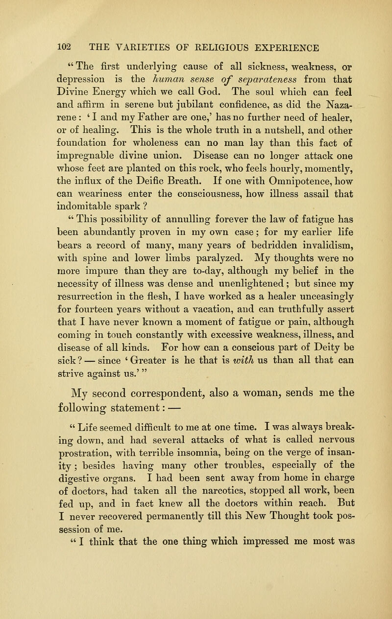  The first underlying cause of all sickness, weakness, or depression is the human sense of separateness from that Divine Energy which we call God. The soul which can feel and affirm in serene but jubilant confidence, as did the Naza- rene: ' I and my Father are one,' has no further need of healer, or of healing. This is the whole truth in a nutshell, and other foundation for wholeness can no man lay than this fact of impregnable divine union. Disease can no longer attack one whose feet are planted on this rock, who feels hourly, momently, the influx of the Deific Breath. If one with Omnipotence, how can weariness enter the consciousness, how illness assail that indomitable spark ?  This possibility of annulling forever the law of fatigue has been abundantly proven in my own case; for my earlier life bears a record of many, many years of bedridden invalidism, with spine and lower limbs paralyzed. My thoughts were no more impure than they are to-day, although my belief in the necessity of illness was dense and unenlightened; but since my resurrection in the flesh, I have worked as a healer unceasingly for fourteen years without a vacation, and can truthfully assert that I have never known a moment of fatigue or pain, although coming in touch constantly with excessive weakness, illness, and disease of all kinds. For how can a conscious part of Deity be sick ? — since ' Greater is he that is with us than all that can strive against us.' My second correspondent, also a woman, sends me the following statement: —  Life seemed difficult to me at one time. I was always break- ing down, and had several attacks of what is called nervous prostration, with terrible insomnia, being on the verge of insan- ity ; besides having many other troubles, especially of the digestive organs. I had been sent away from home in charge of doctors, had taken all the narcotics, stopped all work, been fed up, and in fact knew all the doctors within reach. But I never recovered permanently till this New Thought took pos- session of me.  I think that the one thing which impressed me most was