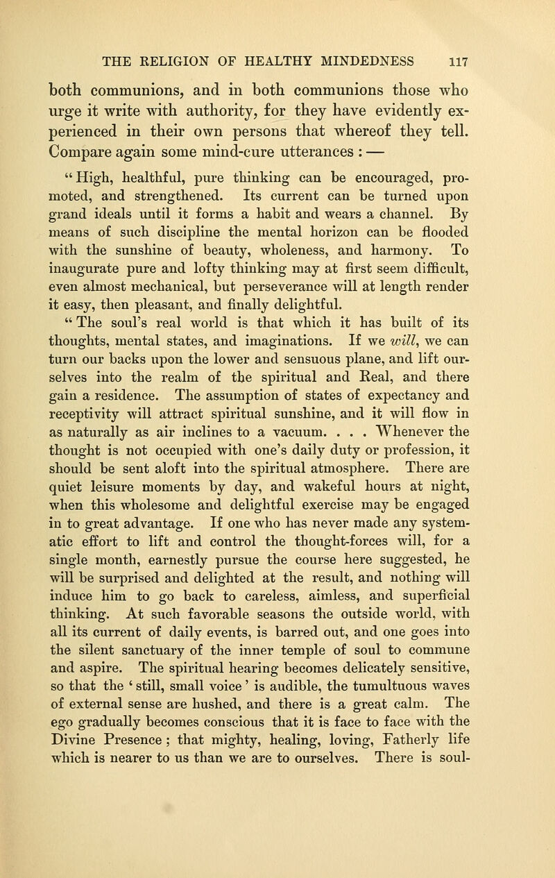 both communions, and in both communions those who urge it write with authority, for they have evidently ex- perienced in their own persons that whereof they tell. Compare again some mind-cure utterances : — High, healthful, pure thinking can be encouraged, pro- moted, and strengthened. Its current can be turned upon grand ideals until it forms a habit and wears a channel. By means of such discipline the mental horizon can be flooded with the sunshine of beauty, wholeness, and harmony. To inaugurate pure and lofty thinking may at first seem difficult, even almost mechanical, but perseverance will at length render it easy, then pleasant, and finally delightful.  The soul's real world is that which it has built of its thoughts, mental states, and imaginations. If we will, we can turn our backs upon the lower and sensuous plane, and lift our- selves into the realm of the spiritual and Real, and there gain a residence. The assumption of states of expectancy and receptivity will attract spiritual sunshine, and it will flow in as naturally as air inclines to a vacuum. . . . Whenever the thought is not occupied with one's daily duty or profession, it should be sent aloft into the spiritual atmosphere. There are quiet leisure moments by day, and wakeful hours at night, when this wholesome and delightful exercise may be engaged in to great advantage. If one who has never made any system- atic effort to lift and control the thought-forces will, for a single month, earnestly pursue the course here suggested, he will be surprised and delighted at the result, and nothing will induce him to go back to careless, aimless, and superficial thinking. At such favorable seasons the outside world, with all its current of daily events, is barred out, and one goes into the silent sanctuary of the inner temple of soul to commune and aspire. The spiritual hearing becomes delicately sensitive, so that the ' still, small voice' is audible, the tumultuous waves of external sense are hushed, and there is a great calm. The ego gradually becomes conscious that it is face to face with the Divine Presence; that mighty, healing, loving, Fatherly life which is nearer to us than we are to ourselves. There is soul-