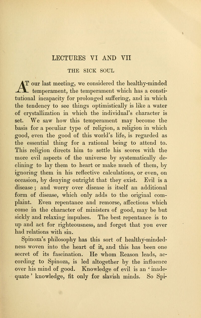 THE SICK SOUL AT our last meeting, we considered the healthy-minded -£\_ temperament, the temperament which has a consti- tutional incapacity for prolonged suffering, and in which the tendency to see things optimistically is like a water of crystallization in which the individual's character is set. We saw how this temperament may become the basis for a peculiar type of religion, a religion in which good, even the good of this world's life, is regarded as the essential thing for a rational being to attend to. This religion directs him to settle his scores with the more evil aspects of the universe by systematically de- clining to lay them to heart or make much of them, by ignoring them in his reflective calculations, or even, on occasion, by denying outright that they exist. Evil is a disease; and worry over disease is itself an additional form of disease, which only adds to the original com- plaint. Even repentance and remorse, affections which come in the character of ministers of good, may be but sickly and relaxing impulses. The best repentance is to up and act for righteousness, and forget that you ever had relations with sin. Spinoza's philosophy has this sort of healthy-minded- ness woven into the heart of it, and this has been one secret of its fascination. He whom Reason leads, ac- cording to Spinoza, is led altogether by the influence over his mind of good. Knowledge of evil is an ' inade- quate ' knowledge, fit only for slavish minds. So Spi-