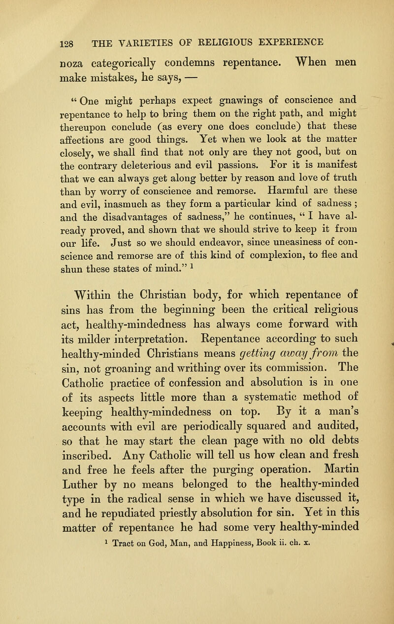 noza categorically condemns repentance. When men make mistakes, he says, —  One might perhaps expect gnawings of conscience and repentance to help to bring them on the right path, and might thereupon conclude (as every one does conclude) that these affections are good things. Yet when we look at the matter closely, we shall find that not only are they not good, but on the contrary deleterious and evil passions. For it is manifest that we can always get along better by reason and love of truth than by worry of conscience and remorse. Harmful are these and evil, inasmuch as they form a particular kind of sadness ; and the disadvantages of sadness, he continues,  I have al- ready proved, and shown that we should strive to keep it from our life. Just so we should endeavor, since uneasiness of con- science and remorse are of this kind of complexion, to flee and shun these states of mind. 2 Within the Christian hody, for which repentance of sins has from the beginning been the critical religious act, healthy-mindedness has always come forward with its milder interpretation. Repentance according to such healthy-minded Christians means getting away from the sin, not groaning and writhing over its commission. The Catholic practice of confession and absolution is in one of its aspects little more than a systematic method of keeping healthy-mindedness on top. By it a man's accounts with evil are periodically squared and audited, so that he may start the clean page with no old debts inscribed. Any Catholic will tell us how clean and fresh and free he feels after the purging operation. Martin Luther by no means belonged to the healthy-minded type in the radical sense in which we have discussed it, and he repudiated priestly absolution for sin. Yet in this matter of repentance he had some very healthy-minded 1 Tract on God, Man, and Happiness, Book ii. ch. x.