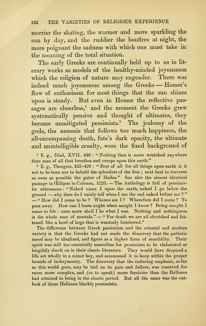 merrier the skating, the warmer and more sparkling the sun by day, and the ruddier the bonfires at night, the more poignant the sadness with which one must take in the meaning of the total situation. The early Greeks are continually held up to us in lit- erary works as models of the healthy-minded joyousness which the religion of nature may engender. There was indeed much joyousness among the Greeks — Homer's flow of enthusiasm for most things that the sun shines upon is steady. But even in Homer the reflective pas- sages are cheerless,1 and the moment the Greeks grew systematically pensive and thought of ultimates, they became unmitigated pessimists.2 The jealousy of the gods, the nemesis that follows too much happiness, the all-encompassing death, fate's dark opacity, the ultimate and unintelligible cruelty, were the fixed background of 1 E. g., Iliad, XVII. 446 :  Nothing then is more wretched anywhere than man of all that breathes and creeps upon this earth. 2 E. g., Theognis, 425-428 :  Best of all for all things upon earth is it not to be born nor to behold the splendors of the Sun ; next best to traverse as soon as possible the gates of Hades. See also the almost identical passage in CEdipus in Colonus, 1225. —The Anthology is full of pessimis- tic utterances :  Naked came I upon the earth, naked I go below the ground — why then do I vainly toil when I see the end naked before me ?  —  How did I come to be ? Whence am I ? Wherefore did I come ? To pass away. How can I learn aught when naught I know ? Being naught I came to life : once more shall I be what I was. Nothing and nothingness is the whole race of mortals. —  For death we are all cherished and fat- tened like a herd of hogs that is wantonly butchered. The difference between Greek pessimism and the oriental and modern variety is that the Greeks had not made the discovery that the pathetic mood may be idealized, and figure as a higher form of sensibility. Their spirit was still too essentially masculine for pessimism to be elaborated or lengthily dwelt on in their classic literature. They would have despised a life set wholly in a minor key, and summoned it to keep within the proper bounds of lachrymosity. The discovery that the enduring emphasis, so far as this world goes, may be laid on its pain and failure, was reserved for races more complex, and (so to speak) more feminine than the Hellenes had attained to being in the classic period. But all the same was the out- look of those Hellenes blackly pessimistic.