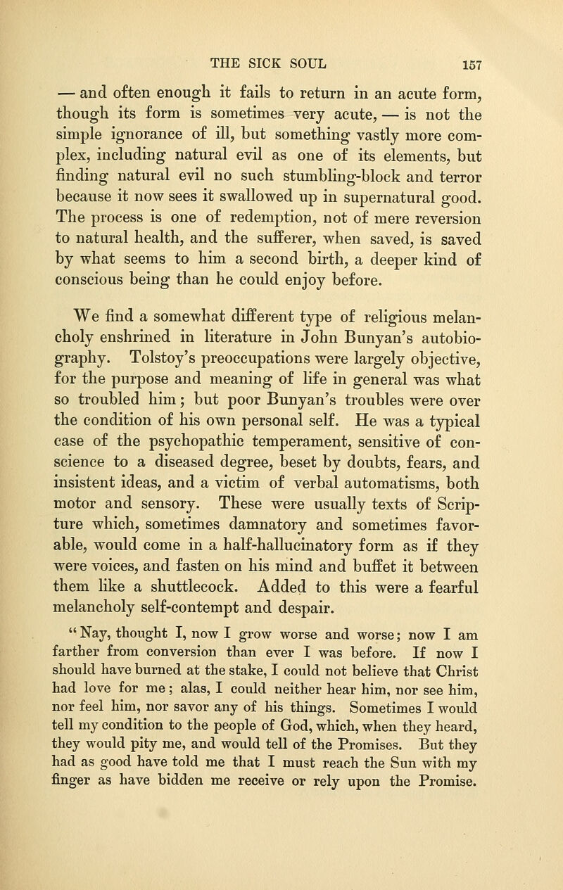 — and often enough it fails to return in an acute form, though its form is sometimes very acute, — is not the simple ignorance of ill, but something vastly more com- plex, including natural evil as one of its elements, but finding natural evil no such stumbling-block and terror because it now sees it swallowed up in supernatural good. The process is one of redemption, not of mere reversion to natural health, and the sufferer, when saved, is saved by what seems to him a second birth, a deeper kind of conscious being than he could enjoy before. We find a somewhat different type of religious melan- choly enshrined in literature in John Bunyan's autobio- graphy. Tolstoy's preoccupations were largely objective, for the purpose and meaning of life in general was what so troubled him; but poor Bunyan's troubles were over the condition of his own personal self. He was a typical case of the psychopathic temperament, sensitive of con- science to a diseased degree, beset by doubts, fears, and insistent ideas, and a victim of verbal automatisms, both motor and sensory. These were usually texts of Scrip- ture which, sometimes damnatory and sometimes favor- able, would come in a half-hallucinatory form as if they were voices, and fasten on his mind and buffet it between them like a shuttlecock. Added to this were a fearful melancholy self-contempt and despair. Nay, thought I, now I grow worse and worse; now I am farther from conversion than ever I was before. If now I should have burned at the stake, I could not believe that Christ had love for me; alas, I could neither hear him, nor see him, nor feel him, nor savor any of his things. Sometimes I would tell my condition to the people of God, which, when they heard, they would pity me, and would tell of the Promises. But they had as good have told me that I must reach the Sun with my finger as have bidden me receive or rely upon the Promise.