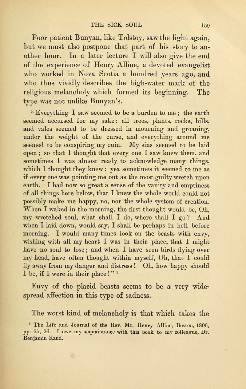 Poor patient Bunyan, like Tolstoy, saw the light again, but we must also postpone that part of his story to an- other hour. In a later lecture I will also give the end of the experience of Henry Alline, a devoted evangelist who worked in Nova Scotia a hundred years ago, and who thus vividly describes the high-water mark of the religious melancholy which formed its beginning. The type was not unlike Bunyan's.  Everything I saw seemed to be a burden to me ; the earth seemed accursed for my sake: all trees, plants, rocks, hills, and vales seemed to be dressed in mourning and groaning, under the weight of the curse, and everything around me seemed to be conspiring my ruin. My sins seemed to be laid open ; so that I thought that every one I saw knew them, and sometimes I was almost ready to acknowledge many things, which I thought they knew: yea sometimes it seemed to me as if every one was pointing me out as the most guilty wretch upon earth. I had now so great a sense of the vanity and emptiness of all things here below, that I knew the whole world could not possibly make me happy, no, nor the whole system of creation. When I waked in the morning, the first thought would be, Oh, my wretched soul, what shall I do, where shall I go ? And when I laid down, would say, I shall be perhaps in hell before morning. I would many times look on the beasts with envy, wishing with all my heart I was in their place, that I might have no soul to lose; and when I have seen birds flying over my head, have often thought within myself, Oh, that I could fly away from my danger and distress ! Oh, how happy should I be, if I were in their place ! 1 Envy of the placid beasts seems to be a very wide- spread affection in this type of sadness. The worst kind of melancholy is that which takes the 1 The Life and Journal of the Rev. Mr. Henry Alline, Boston, 1806, pp. 25, 26. I owe my acquaintance with this book to my colleague, Dr. Benjamin Rand.