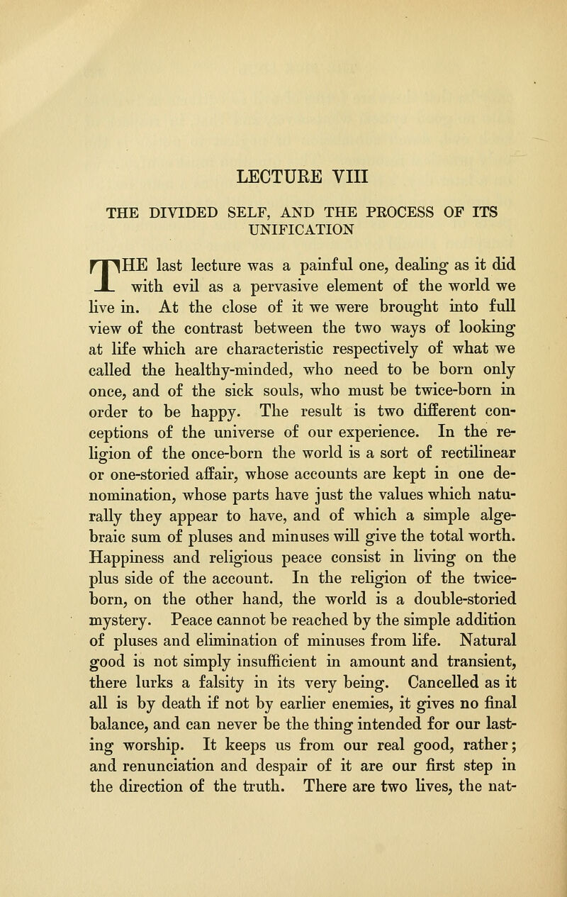 LECTURE VIII THE DIVIDED SELF, AND THE PROCESS OF ITS UNIFICATION THE last lecture was a painful one, dealing as it did with evil as a pervasive element of the world we live in. At the close of it we were brought into full view of the contrast between the two ways of looking at life which are characteristic respectively of what we called the healthy-minded, who need to be born only once, and of the sick souls, who must be twice-born in order to be happy. The result is two different con- ceptions of the universe of our experience. In the re- ligion of the once-born the world is a sort of rectilinear or one-storied affair, whose accounts are kept in one de- nomination, whose parts have just the values which natu- rally they appear to have, and of which a simple alge- braic sum of pluses and minuses will give the total worth. Happiness and religious peace consist in living on the plus side of the account. In the religion of the twice- born, on the other hand, the world is a double-storied mystery. Peace cannot be reached by the simple addition of pluses and elimination of minuses from life. Natural good is not simply insufficient in amount and transient, there lurks a falsity in its very being. Cancelled as it all is by death if not by earlier enemies, it gives no final balance, and can never be the thing intended for our last- ing worship. It keeps us from our real good, rather; and renunciation and despair of it are our first step in the direction of the truth. There are two lives, the nat-