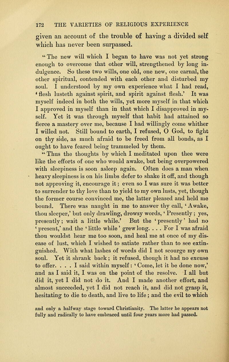 given an account of the trouble of having a divided self which has never been surpassed.  The new will which I began to have was not yet strong enough to overcome that other will, strengthened by long in- dulgence. So these two wills, one old, one new, one carnal, the other spiritual, contended with each other and disturbed my soul. I understood by my own experience what I had read, * flesh lusteth against spirit, and spirit against flesh.' It was myself indeed in both the wills, yet more myself in that which I approved in myself than in that which I disapproved in my- self. Yet it was through myself that habit had attained so fierce a mastery over me, because I had willingly come whither I willed not. Still bound to earth, I refused, O God, to fight on thy side, as much afraid to be freed from all bonds, as I ought to have feared being trammeled by them. Thus the thoughts by which I meditated upon thee were like the efforts of one who would awake, but being overpowered with sleepiness is soon asleep again. Often does a man when heavy sleepiness is on his limbs defer to shake it off, and though not approving it, encourage it; even so I was sure it was better to surrender to thy love than to yield to my own lusts, yet, though the former course convinced me, the latter pleased and held me bound. There was naught in me to answer thy call, ' Awake, thou sleeper,' but only drawling, drowsy words,' Presently; yes, presently; wait a little while.' But the ' presently' had no ' present,' and the ' little while' grew long. . . . For I was afraid thou wouldst hear me too soon, and heal me at once of my dis- ease of lust, which I wished to satiate rather than to see extin- guished. With what lashes of words did I not scourge my own soul. Yet it shrank back; it refused, though it had no excuse to offer. ... I said within myself: ' Come, let it be done now,' and as I said it, I was on the point of the resolve. I all but did it, yet I did not do it. And I made another effort, and almost succeeded, yet I did not reach it, and did not grasp it, hesitating to die to death, and live to life; and the evil to which and only a halfway stage toward Christianity. The latter he appears not fully and radically to have embraced until four years more had passed.