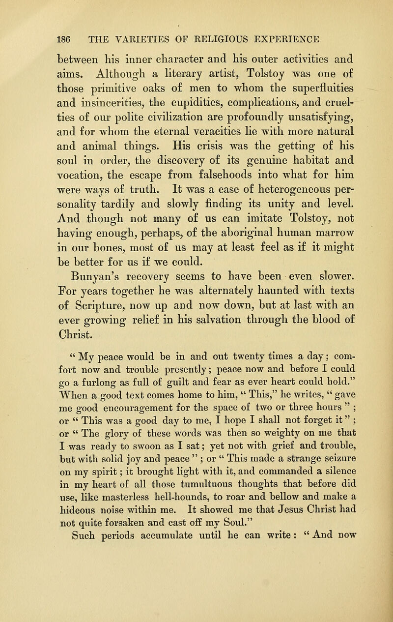 between Ills inner character and his outer activities and aims. Although a literary artist, Tolstoy was one of those primitive oaks of men to whom the superfluities and insincerities, the cupidities, complications, and cruel- ties of our polite civilization are profoundly unsatisfying, and for whom the eternal veracities lie with more natural and animal things. His crisis was the getting of his soul in order, the discovery of its genuine habitat and vocation, the escape from falsehoods into what for him were ways of truth. It was a case of heterogeneous per- sonality tardily and slowly finding its unity and level. And though not many of us can imitate Tolstoy, not having enough, perhaps, of the aboriginal human marrow in our bones, most of us may at least feel as if it might be better for us if we could. Bunyan's recovery seems to have been even slower. For years together he was alternately haunted with texts of Scripture, now up and now down, but at last with an ever growing relief in his salvation through the blood of Christ.  My peace would be in and out twenty times a day; com- fort now and trouble presently; peace now and before I could go a furlong as full of guilt and fear as ever heart could hold. When a good text comes home to him,  This, he writes,  gave me good encouragement for the space of two or three hours  ; or  This was a good day to me, I hope I shall not forget it ; or  The glory of these words was then so weighty on me that I was ready to swoon as I sat; yet not with grief and trouble, but with solid joy and peace  ; or  This made a strange seizure on my spirit; it brought light with it, and commanded a silence in my heart of all those tumultuous thoughts that before did use, like masterless hell-hounds, to roar and bellow and make a hideous noise within me. It showed me that Jesus Christ had not quite forsaken and cast off my Soul. Such periods accumulate until he can write :  And now