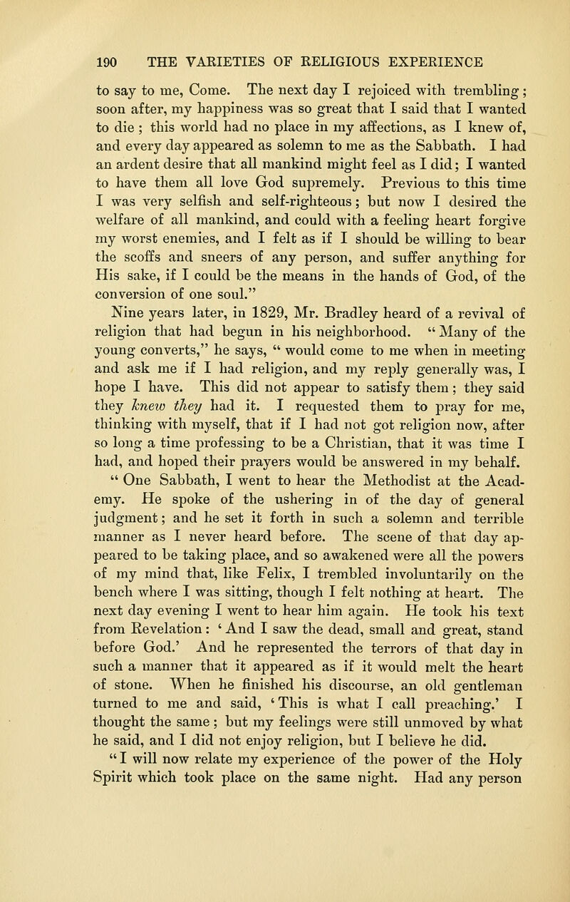 to say to me, Come. The next day I rejoiced with trembling ; soon after, my happiness was so great that I said that I wanted to die; this world had no place in my affections, as I knew of, and every day appeared as solemn to me as the Sabbath. I had an ardent desire that all mankind might feel as I did; I wanted to have them all love God supremely. Previous to this time I was very selfish and self-righteous; but now I desired the welfare of all mankind, and could with a feeling heart forgive my worst enemies, and I felt as if I should be willing to bear the scoffs and sneers of any person, and suffer anything for His sake, if I could be the means in the hands of God, of the conversion of one soul. Nine years later, in 1829, Mr. Bradley heard of a revival of religion that had begun in his neighborhood.  Many of the young converts, he says,  would come to me when in meeting and ask me if I had religion, and my reply generally was, I hope I have. This did not appear to satisfy them; they said they knew they had it. I requested them to pray for me, thinking with myself, that if I had not got religion now, after so long a time professing to be a Christian, that it was time I had, and hoped their prayers would be answered in my behalf.  One Sabbath, I went to hear the Methodist at the Acad- emy. He spoke of the ushering in of the day of general judgment; and he set it forth in such a solemn and terrible manner as I never heard before. The scene of that day ap- peared to be taking place, and so awakened were all the powers of my mind that, like Felix, I trembled involuntarily on the bench where I was sitting, though I felt nothing at heart. The next day evening I went to hear him again. He took his text from Revelation: ' And I saw the dead, small and great, stand before God.' And he represented the terrors of that day in such a manner that it appeared as if it would melt the heart of stone. When he finished his discourse, an old gentleman turned to me and said, ' This is what I call preaching.' I thought the same; but my feelings were still unmoved by what he said, and I did not enjoy religion, but I believe he did.  I will now relate my experience of the power of the Holy Spirit which took place on the same night. Had any person