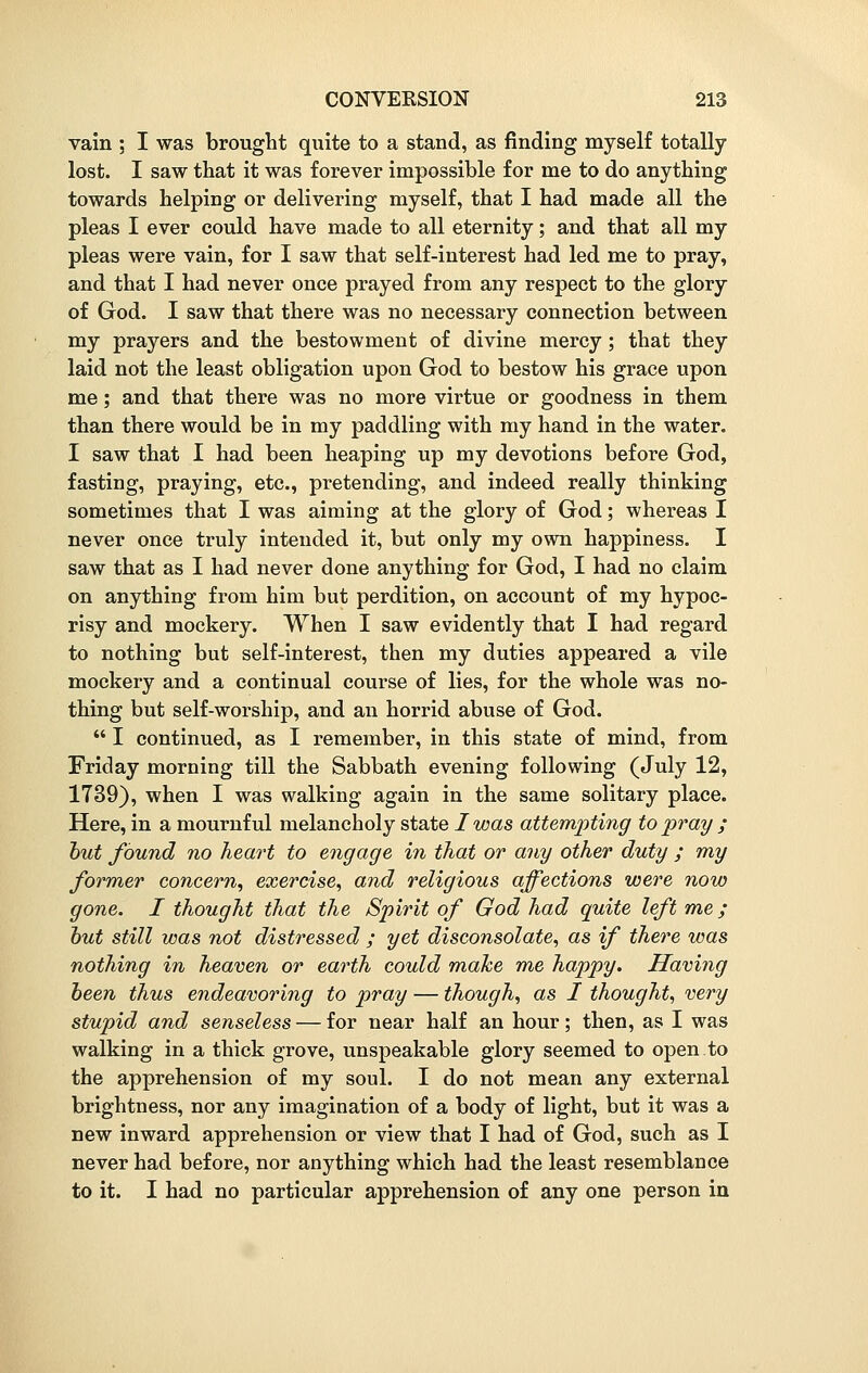 vain ; I was brought quite to a stand, as finding myself totally lost. I saw that it was forever impossible for me to do anything towards helping or delivering myself, that I had made all the pleas I ever could have made to all eternity; and that all my pleas were vain, for I saw that self-interest had led me to pray, and that I had never once prayed from any respect to the glory of God. I saw that there was no necessary connection between my prayers and the bestowment of divine mercy; that they laid not the least obligation upon God to bestow his grace upon me; and that there was no more virtue or goodness in them than there would be in my paddling with my hand in the water. I saw that I had been heaping up my devotions before God, fasting, praying, etc., pretending, and indeed really thinking sometimes that I was aiming at the glory of God; whereas I never once truly intended it, but only my own happiness. I saw that as I had never done anything for God, I had no claim on anything from him but perdition, on account of my hypoc- risy and mockery. When I saw evidently that I had regard to nothing but self-interest, then my duties appeared a vile mockery and a continual course of lies, for the whole was no- thing but self-worship, and an horrid abuse of God.  I continued, as I remember, in this state of mind, from Friday morning till the Sabbath evening following (July 12, 1739), when I was walking again in the same solitary place. Here, in a mournful melancholy state / was attempting to pray ; but found no heart to engage in that or any other duty ; my former concern, exercise, and religious affections were now gone. I thought that the Spirit of God had quite left me; but still was not distressed ; yet disconsolate, as if there was nothing in heaven or earth could make me happy. Having been thus endeavoring to pray — though, as I thought, very stupid and senseless — for near half an hour; then, as I was walking in a thick grove, unspeakable glory seemed to open to the apprehension of my soul. I do not mean any external brightness, nor any imagination of a body of light, but it was a new inward apprehension or view that I had of God, such as I never had before, nor anything which had the least resemblance to it. I had no particular apprehension of any one person in