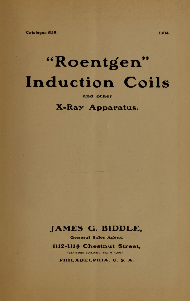 Catalogue 525. 1904. Roentgen Induction Coils and other X-Ray Apparatus. JAMES G. BIDDLR, General Sales Agent, 1112-1114 Chestnut Street, fSTAFFORD BUILDING, SIXTH FLOOR) PHILADELPHIA, U. S. A.