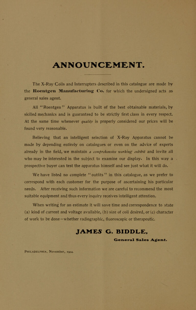 ANNOUNCEMENT. The X-Ray Coils and Interrupters described in this catalogue are made by the Roentgen Manufacturing Co. for which the undersigned acts as general sales agent. All Roentgen Apparatus is built of the best obtainable materials, by skilled mechanics and is guaranteed to be strictly first class in every respect. At the same time whenever quality is properly considered our prices will be found very reasonable. Believing that an intelligent selection of X-Ray Apparatus cannot be made by depending entirely on catalogues or even on the advice of experts already in the field, we maintain a comprehensive working exhibit and invite all who may be interested in the subject to examine our display. In this way a prospective buyer can test the apparatus himself and see just what it will do. We have listed no complete outfits in this catalogue, as we prefer to correspond with each customer for the purpose of ascertaining his particular needs. After receiving such information we are careful to recommend the most suitable equipment and thus every inquiry receives intelligent attention. When writing for an estimate it will save time and correspondence to state (a) kind of current and voltage available, (b) size of coil desired, or (c) character of work to be done—whether radiographic, fluoroscopic or therapeutic. JAMES G. BIDDLE, General Sales Agent. Philadelphia, November, 1904.