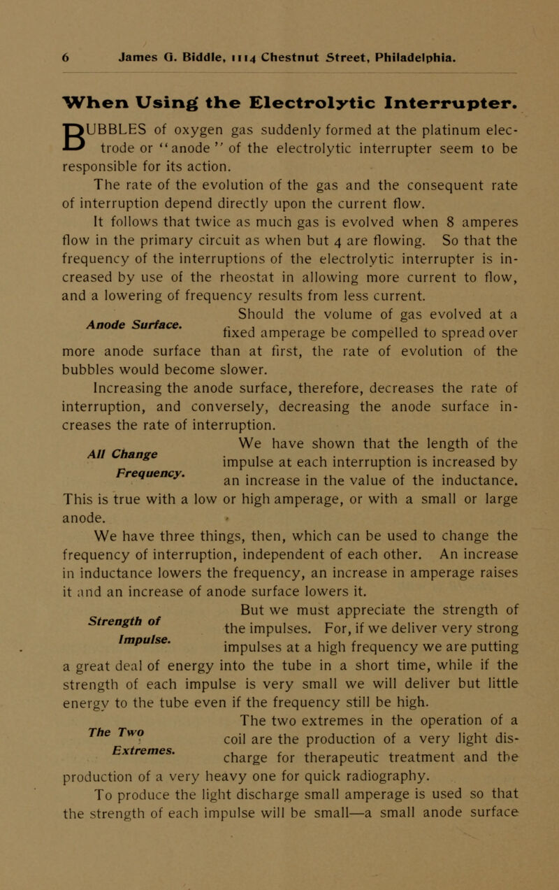 When Using' the Electrolytic Interrupter. BUBBLES of oxygen gas suddenly formed at the platinum elec- trode or  anode  of the electrolytic interrupter seem to be responsible for its action. The rate of the evolution of the gas and the consequent rate of interruption depend directly upon the current flow. It follows that twice as much gas is evolved when 8 amperes flow in the primary circuit as when but 4 are flowing. So that the frequency of the interruptions of the electrolytic interrupter is in- creased by use of the rheostat in allowing more current to flow, and a lowering of frequency results from less current. Should the volume of gas evolved at a Anode Surface. ~ , , n , , , fixed amperage be compelled to spread over more anode surface than at first, the rate of evolution of the bubbles would become slower. Increasing the anode surface, therefore, decreases the rate of interruption, and conversely, decreasing the anode surface in- creases the rate of interruption. We have shown that the length of the ange impulse at each interruption is increased by requency. ^ increase in the value of the inductance. This is true with a low or high amperage, or with a small or large anode. We have three things, then, which can be used to change the frequency of interruption, independent of each other. An increase in inductance lowers the frequency, an increase in amperage raises it and an increase of anode surface lowers it. But we must appreciate the strength of treng o t^e jmpUjses< porj }f we deliver very strong mpu se. impulses at a high frequency we are putting a great deal of energy into the tube in a short time, while if the strength of each impulse is very small we will deliver but little energy to the tube even if the frequency still be high. The two extremes in the operation of a The Two coij are the procjuct}on 0f a very light dis- Extremes. charge for therapeutic treatment and the production of a very heavy one for quick radiography. To produce the light discharge small amperage is used so that the strength of each impulse will be small—a small anode surface