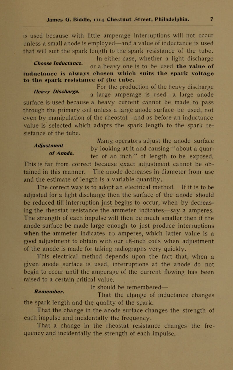 is used because with little amperage interruptions will not occur unless a small anode is employed—and a value of inductance is used that will suit the spark length to the spark resistance of the tube. In either case, whether a light discharge Choose Inductance. . , , , ,. . ,. or a heavy one is to be used the value ot inductance is always chosen which suits the spark voltage to the spark resistance of {he tube. For the production of the heavy discharge eavy isc arge. a iai-ge amperage is used—a large anode surface is used because a heavy current cannot be made to pass through the primary coil unless a large anode surface be used, not even by manipulation of the rheostat—and as before an inductance value is selected which adapts the spark length to the spark re- sistance of the tube. Many operators adjust the anode surface jus men ^y looking at it and causing about a quar- ter of an inch of length to be exposed. This is far from correct because exact adjustment cannot be ob- tained in this manner. The anode decreases in diameter from use and the estimate of length is a variable quantity. The correct way is to adopt an electrical method. If it is to be adjusted for a light discharge then the surface of the anode should be reduced till interruption just begins to occur, when by decreas- ing the rheostat resistance the ammeter indicates—say 2 amperes. The strength of each impulse will then be much smaller then if the anode surface be made large enough to just produce interruptions when the ammeter indicates 10 amperes, which latter value is a good adjustment to obtain with our 18-inch coils when adjustment of the anode is made for taking radiographs very quickly. This electrical method depends upon the fact that, when a given anode surface is used, interruptions at the anode do not begin to occur until the amperage of the current flowing has been raised to a certain critical value. It should be remembered— That the change of inductance changes the spark length and the quality of the spark. That the change in the anode surface changes the strength of each impulse and incidentally the frequency. That a change in the rheostat resistance changes the fre- quency and incidentally the strength of each impulse.