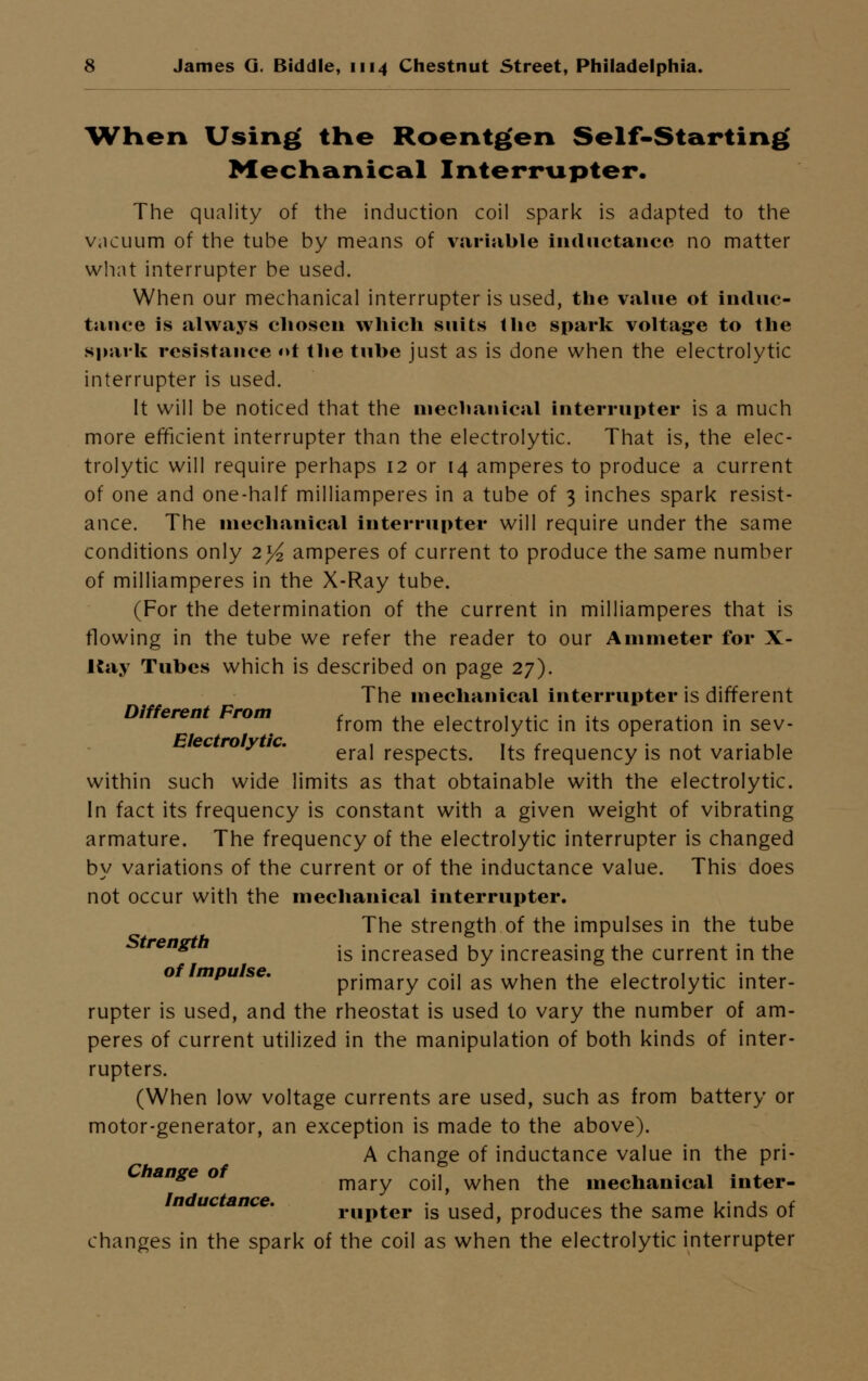 When Using the Roentgen Self-Starting Mechanical Interrupter. The quality of the induction coil spark is adapted to the vacuum of the tube by means of variable inductance no matter what interrupter be used. When our mechanical interrupter is used, the value ot induc- tance is always chosen which suits the spark voltage to the spark resistance «>t the tube just as is done when the electrolytic interrupter is used. It will be noticed that the mechanical interrupter is a much more efficient interrupter than the electrolytic. That is, the elec- trolytic will require perhaps 12 or 14 amperes to produce a current of one and one-half milliamperes in a tube of 3 inches spark resist- ance. The mechanical interrupter will require under the same conditions only 2^ amperes of current to produce the same number of milliamperes in the X-Ray tube. (For the determination of the current in milliamperes that is flowing in the tube we refer the reader to our Ammeter for X- Kay Tubes which is described on page 27). The mechanical interrupter is different Different From , ,, . , - ,. . ,. from the electrolytic in its operation in sev- ec ro y w. ^^ respects. Its frequency is not variable within such wide limits as that obtainable with the electrolytic. In fact its frequency is constant with a given weight of vibrating armature. The frequency of the electrolytic interrupter is changed by variations of the current or of the inductance value. This does not occur with the mechanical interrupter. The strength of the impulses in the tube ^ is increased by increasing the current in the mpu se. primary coil as when the electrolytic inter- rupter is used, and the rheostat is used to vary the number of am- peres of current utilized in the manipulation of both kinds of inter- rupters. (When low voltage currents are used, such as from battery or motor-generator, an exception is made to the above). A change of inductance value in the pri- 7,/*-'c ' mary coil, when the mechanical inter- Inductance. rUpter is used, produces the same kinds of changes in the spark of the coil as when the electrolytic interrupter