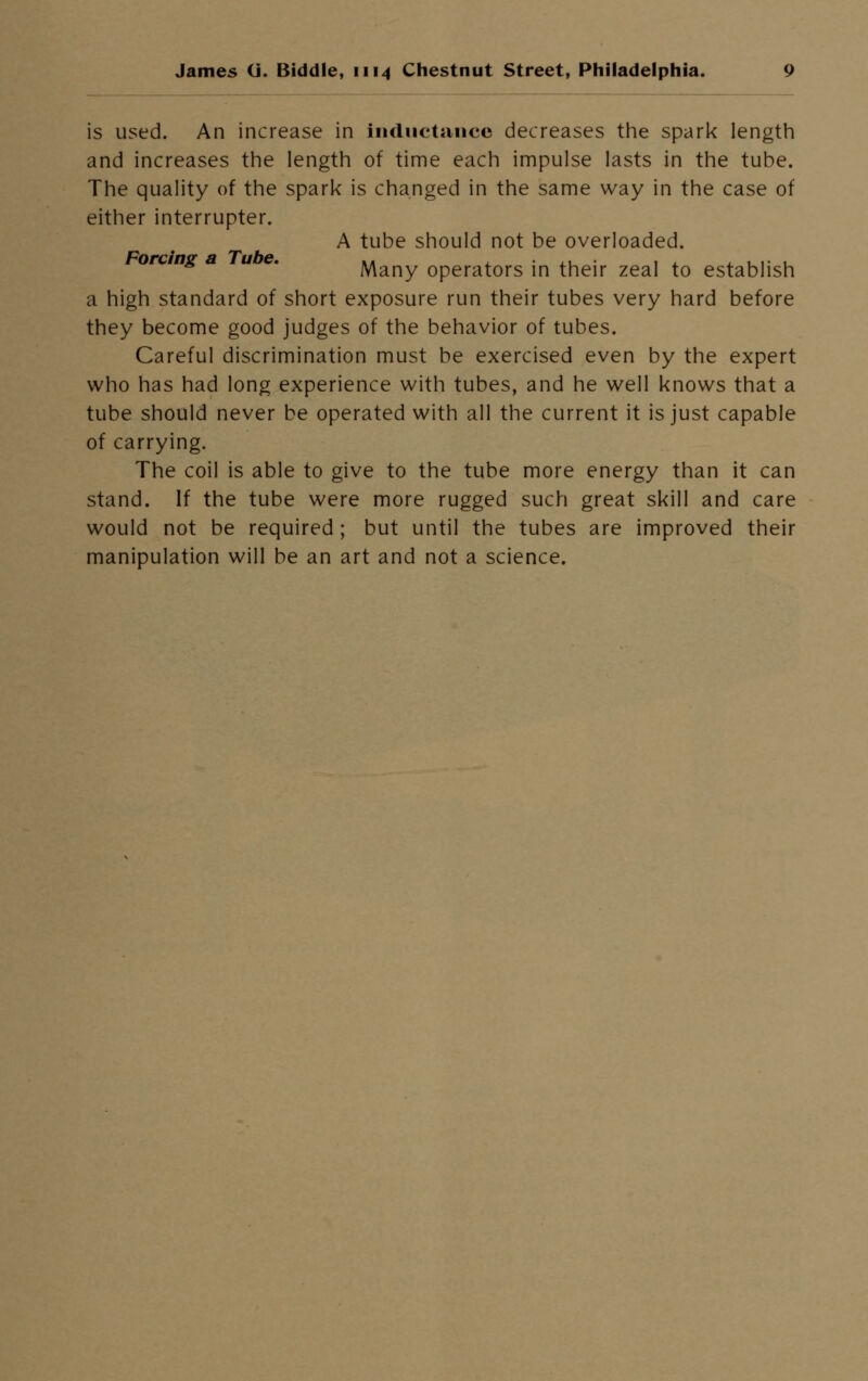 is used. An increase in inductance decreases the spark length and increases the length of time each impulse lasts in the tube. The quality of the spark is changed in the same way in the case of either interrupter. A tube should not be overloaded. rang a u . Many operators in their zeal to establish a high standard of short exposure run their tubes very hard before they become good judges of the behavior of tubes. Careful discrimination must be exercised even by the expert who has had long experience with tubes, and he well knows that a tube should never be operated with all the current it is just capable of carrying. The coil is able to give to the tube more energy than it can stand. If the tube were more rugged such great skill and care would not be required ; but until the tubes are improved their manipulation will be an art and not a science.