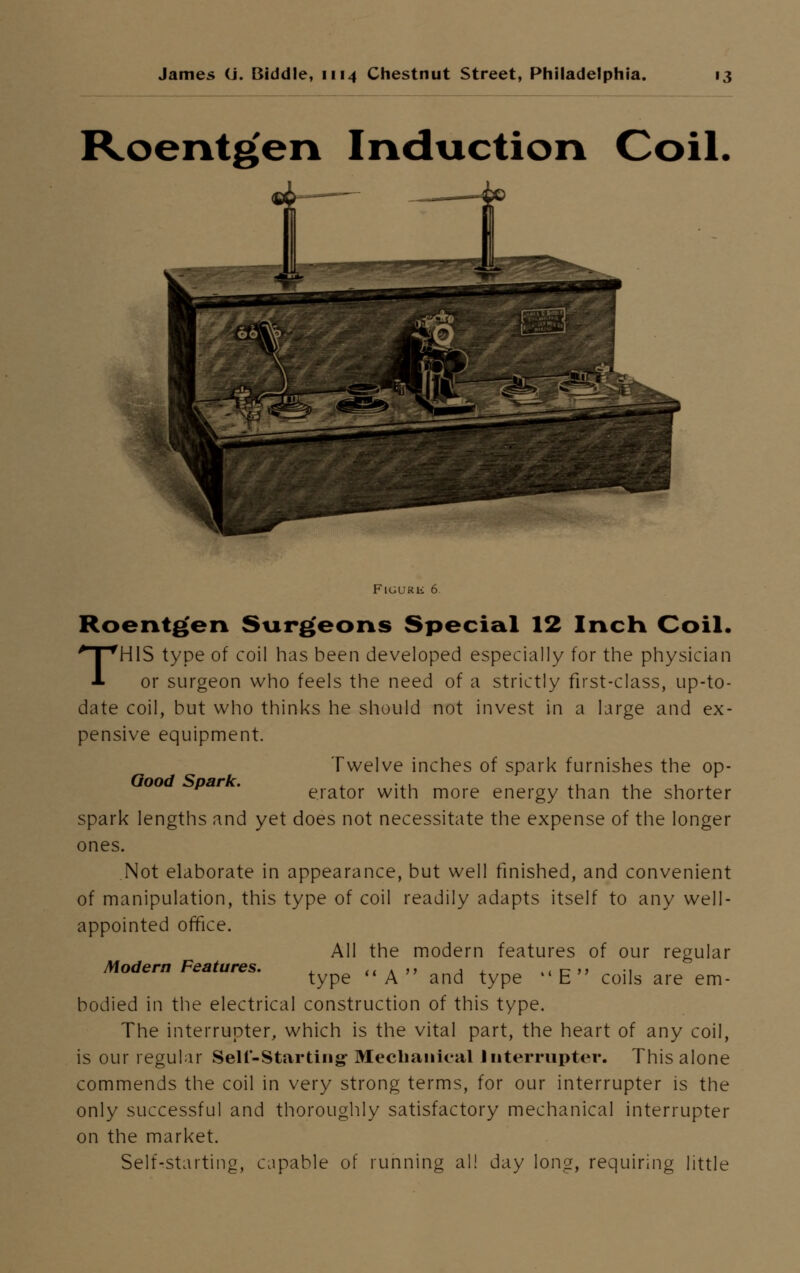 Roentgen Induction Coil. FlGUKli 6 Roentgen Surgeons Special 12 Inch Coil. THIS type of coil has been developed especially for the physician or surgeon who feels the need of a strictly first-class, up-to- date coil, but who thinks he should not invest in a large and ex- pensive equipment. Twelve inches of spark furnishes the op- par . erator with more energy than the shorter spark lengths and yet does not necessitate the expense of the longer ones. Not elaborate in appearance, but well finished, and convenient of manipulation, this type of coil readily adapts itself to any well- appointed office. All the modern features of our regular type A and type E coils are em- bodied in the electrical construction of this type. The interrupter, which is the vital part, the heart of any coil, is our regular Sell-Star ting- Mechanical Interrupter. This alone commends the coil in very strong terms, for our interrupter is the only successful and thoroughly satisfactory mechanical interrupter on the market. Self-starting, capable of running all day long, requiring little Modern Features.