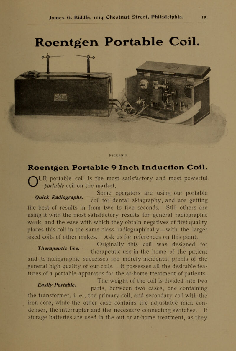 Roentg'en Portable Coil. Quick Radiographs. Figure 7. Roentgen Portable 9 Inch Induction Coil. OUR portable coil is the most satisfactory and most powerful portable coil on the market. Some operators are using our portable coil for dental skiagraphy, and are getting the best of results in from two to five seconds. Still others are using it with the most satisfactory results for general radiographic work, and the ease with which they obtain negatives of first quality places this coil in the same class radiographically—with the larger sized coils of other makes. Ask us for references on this point. Originally this coil was designed for therapeutic use in the home of the patient and its radiographic successes are merely incidental proofs of the general high quality of our coils. It possesses all the desirable fea- tures of a portable apparatus for the at-home treatment of patients. The weight of the coil is divided into two parts, between two cases, one containing the transformer, i. e., the primary coil, and secondary coil with the iron core, while the other case contains the adjustable mica con- denser, the interrupter and the necessary connecting switches. If storage batteries are used in the out or at-home treatment, as they Therapeutic Use. Easily Portable.