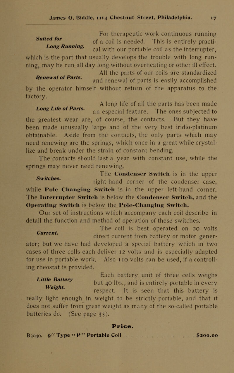 For therapeutic work continuous running ' e or m of a coil is needed. This is entirely practi- ong unnmg. ^ ^.^ q^ portable coil as the interrupter, which is the part that usually develops the trouble with long run- ning, may be run all day long without overheating or other ill effect. All the parts of our coils are standardized Renewal of Parts. , . c . ., .. . , and renewal of parts is easily accomplished by the operator himself without return of the apparatus to the factory. A long life of all the parts has been made Long Life of Parts. ^ especial feature. The ones subjected to the greatest wear are, of course, the contacts. But they have been made unusually large and of the very best iridio-platinum obtainable. Aside from the contacts, the only parts which may need renewing are the springs, which once in a great while crystal- lize and break under the strain of constant bending. The contacts should last a year with constant use, while the springs may never need renewing. The Condenser Switch is in the upper Switches. . ,, , , £ ,. , right-hand corner of the condenser case, while Pole Changing- Switch is in the upper left-hand corner. The Interrupter Switch is below the Condenser Switch, and the Operating Switch is below the Pole-Changing Switch. Our set of instructions which accompany each coil describe in detail the function and method of operation of these switches. The coil is best operated on 20 volts direct current from battery or motor gener- ator; but we have had developed a special battery which in two cases of three cells each deliver 12 volts and is especially adapted for use in portable work. Also 110 volts can be used, if a controll- ing rheostat is provided. Each battery unit of three cells weighs Little Battery , .. \ . , A . , ■ but 40 lbs., and is entirely portable in every Weight. ' . ,. . ... . .. respect. It is seen that this battery is really light enough in weight to be strictly portable, and that it does not suffer from great weight as many of the so-called portable batteries do. (See page 33). Price. B3040. 9 Type P Portable Coil $200.00