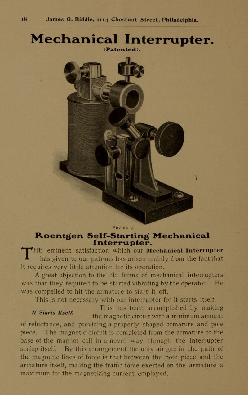 Mechanical Interrupter. (Patented). FlGUKb. y Roentgen Self-Starting Mechanical Interrupter. THE eminent satisfaction which our Mechanical Interrupter has given to our patrons has arisen mainly from the fact that it requires very little attention for its operation. A great objection to the old forms of mechanical interrupters was that they required to be started vibrating by the operator. He was compelled to hit the armature to start it off. This is not necessary with our interrupter for it starts itself. This has been accomplished by making the magnetic circuit with a minimum amount of reluctance, and providing a properly shaped armature and pole piece. The magnetic circuit is completed from the armature to the base of the magnet coil in a novel way through the interrupter spring itself. By this arrangement the only air gap in the path of the magnetic lines of force is that between the pole piece and the armature itself, making the traffic force exerted on the armature a maximum for the magnetizing current employed. It Starts Itself.
