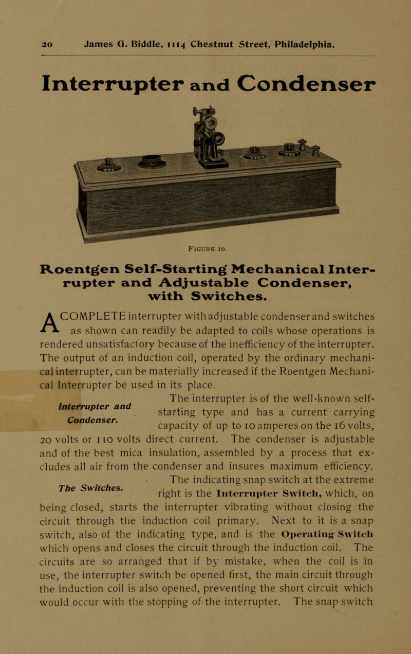 Interrupter and Condenser Figure 10. Roentgen Self-Starting Mechanical Inter- rupter and Adjustable Condenser, witn Switches. A COMPLETE interrupter with adjustable condenser and switches as shown can readily be adapted to coils whose operations is rendered unsatisfaclory because of the inefficiency of the interrupter. The output of an induction coil, operated by the ordinary mechani- cal interrupter, can be materially increased if the Roentgen Mechani- cal Interrupter be used in its place. The interrupter is of the well-known self- Interrupter and ... . , , starting type and has a current carrying Condenser. ., , ., , u capacity of up to 10 amperes on the 16 volts, 20 volts or 110 volts direct current. The condenser is adjustable and of the best mica insulation, assembled by a process that ex- cludes all air from the condenser and insures maximum efficiency. The indicating snap switch at the extreme The Switches. . ., . ,, • _ . ._ .. , ... right is the Interrupter Switch, which, on being closed, starts the interrupter vibrating without closing the circuit through the induction coil primary. Next to it is a snap switch, also of the indicating type, and is the Operating Swit<-ii which opens and closes the circuit through the induction coil. The circuits are so arranged that if by mistake, when the coil is in use, the interrupter switch be opened first, the main circuit through the induction coil is also opened, preventing the short circuit which would occur with the stopping of the interrupter. The snap switch