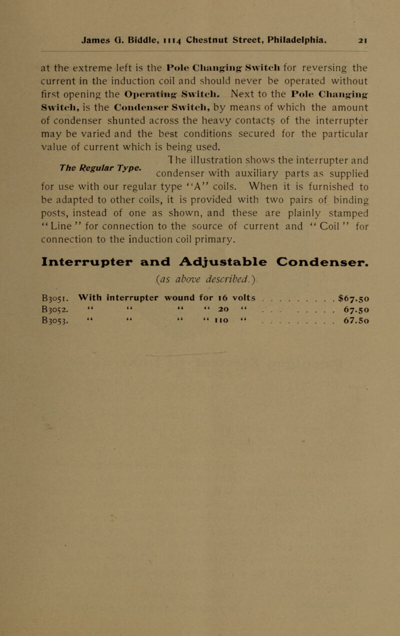 at the extreme left is the Polo Changing Switch for reversing the current in the induction coil and should never be operated without first opening the Operating Switch. Next to the Pole Changing Switch, is the Condenser Switch, by means of which the amount of condenser shunted across the heavy contacts of the interrupter may be varied and the best conditions secured for the particular value of current which is being used. T he illustration shows the interrupter and The Regular Type. , ... ... .. , condenser with auxiliary parts as supplied for use with our regular type A coils. When it is furnished to be adapted to other coils, it is provided with two pairs of binding posts, instead of one as shown, and these are plainly stamped 11 Line for connection to the source of current and Coil for connection to the induction coil primary. Interrupter and Adjustable Condenser. (as above described.) B3051. With interrupter wound for 16 volts $67.50 B3052. 20 67.50 B3053. no 67.5o