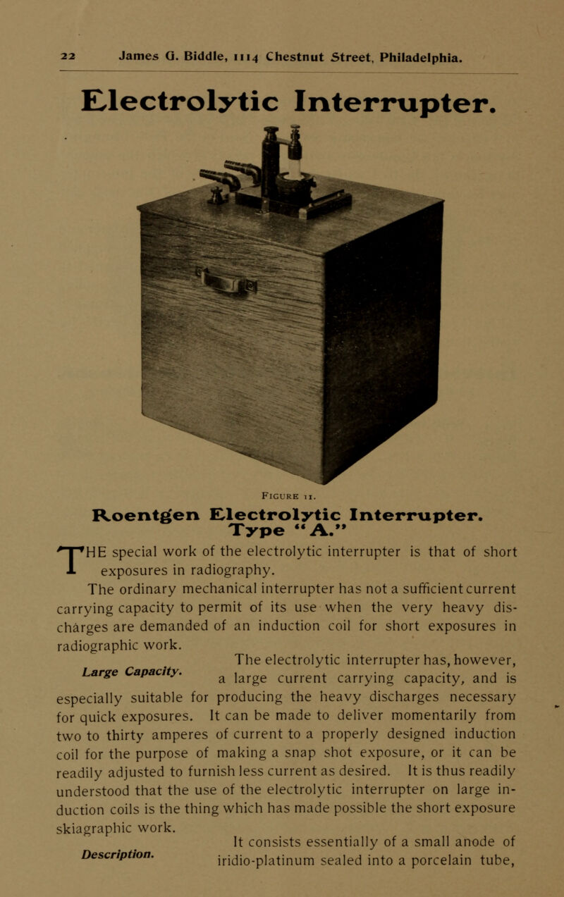Electrolytic Interrupter. Figure ix. Roentgen Electrolytic Interrupter. Type A. THE special work of the electrolytic interrupter is that of short exposures in radiography. The ordinary mechanical interrupter has not a sufficient current carrying capacity to permit of its use when the very heavy dis- charges are demanded of an induction coil for short exposures in radiographic work. The electrolytic interrupter has, however, Large apac y. a jarge current carrying capacity, and is especially suitable for producing the heavy discharges necessary for quick exposures. It can be made to deliver momentarily from two to thirty amperes of current to a properly designed induction coil for the purpose of making a snap shot exposure, or it can be readily adjusted to furnish less current as desired. It is thus readily understood that the use of the electrolytic interrupter on large in- duction coils is the thing which has made possible the short exposure skiagraphic work. It consists essentially of a small anode of Description. iridio-platinum sealed into a porcelain tube,
