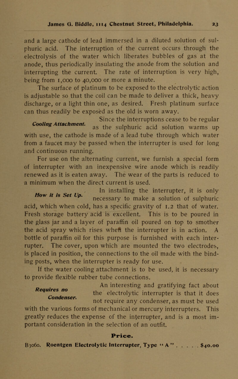 and a large cathode of lead immersed in a diluted solution of sul- phuric acid. The interruption of the current occurs through the electrolysis of the water which liberates bubbles of gas at the anode, thus periodically insulating the anode from the solution and interrupting the current. The rate of interruption is very high, being from 1,000 to 40,000 or more a minute. The surface of platinum to be exposed to the electrolytic action is adjustable so that the coil can be made to deliver a thick, heavy discharge, or a light thin one, as desired. Fresh platinum surface can thus readily be exposed as the old is worn away. Since the interruptions cease to be regular Cooling Attachment. ,, . . ., ... as the sulphuric acid solution warms up with use, the cathode is made of a lead tube through which water from a faucet may be passed when the interrupter is used for long and continuous running. For use on the alternating current, we furnish a special form of interrupter with an inexpensive wire anode which is readily renewed as it is eaten away. The wear of the parts is reduced to a minimum when the direct current is used. In installing the interrupter, it is only How it is Set Up. , & . . J ' , , / necessary to make a solution of sulphuric acid, which when cold, has a specific gravity of 1.2 that of water. Fresh storage battery acid is excellent. This is to be poured in the glass jar and a layer of paraffin oil poured on top to smother the acid spray which rises when the interrupter is in action. A bottle of paraffin oil for this purpose is furnished with each inter- rupter. The cover, upon which are mounted the two electrodes, is placed in position, the connections to the oil made with the bind- ing posts, when the interrupter is ready for use. If the water cooling attachment is to be used, it is necessary to provide flexible rubber tube connections. An interesting and gratifying fact about Requires no ,, . . . , ....,, the electrolytic interrupter is that it does Condenser. , , , , not require any condenser, as must be used with the various forms of mechanical or mercury interrupters. This greatly reduces the expense of the interrupter, and is a most im- portant consideration in the selection of an outfit. Price. B3060. Roentgen Electrolytic Interrupter, Type A $40.00