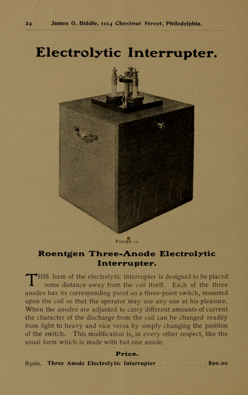 Electrolytic Interrupter, Roentgen Three-Anode Electrolytic Interrupter. THIS form of the electrolytic interrupter is designed to be placed some distance away from the coil itself. Each of the three anodes has its corresponding point on a three-point switch, mounted upon the coil so that the operator may use any one at his pleasure. When the anodes are adjusted to carry different amounts of current the character of the discharge from the coil can be changed readily from light to heavy and vice versa by simply changing the position of the switch. This modification is, in every other respect, like the usual form which is made with but one anode. Price. B3061. Three Anode Electrolytic Interrupter $90.00