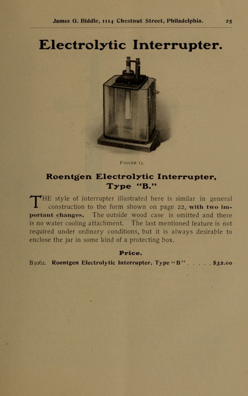 Electrolytic Interrupter. Figure 13. Roentgen Electrolytic Interrupter, Type B. THE style of interrupter illustrated here is similar in general construction to the form shown on page 22, with two im- portant changes. The outside wood case is omitted and there is no water cooling attachment. The last mentioned feature is not required under ordinary conditions, but it is always desirable to enclose the jar in some kind of a protecting box. Price.
