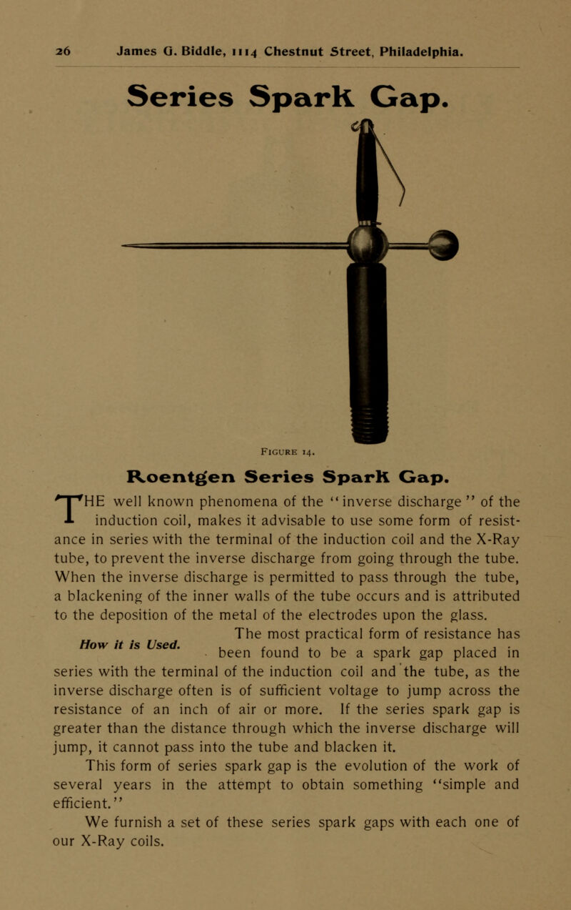 Series Spark Gap. Figure 14. Roentgen Series Spark Gap. THE well known phenomena of the <( inverse discharge of the induction coil, makes it advisable to use some form of resist- ance in series with the terminal of the induction coil and the X-Ray tube, to prevent the inverse discharge from going through the tube. When the inverse discharge is permitted to pass through the tube, a blackening of the inner walls of the tube occurs and is attributed to the deposition of the metal of the electrodes upon the glass. The most practical form of resistance has How it is Used been found to be a spark gap placed in series with the terminal of the induction coil and the tube, as the inverse discharge often is of sufficient voltage to jump across the resistance of an inch of air or more. If the series spark gap is greater than the distance through which the inverse discharge will jump, it cannot pass into the tube and blacken it. This form of series spark gap is the evolution of the work of several years in the attempt to obtain something ''simple and efficient. We furnish a set of these series spark gaps with each one of our X-Ray coils.