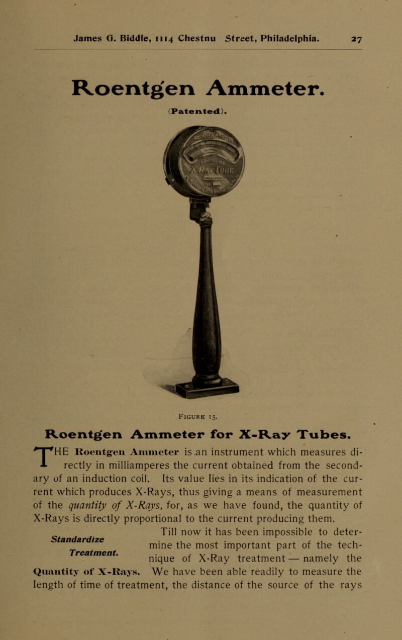 Roentgen Ammeter. (Patented). Figure 15. Roentgen Ammeter for X-Ray Tubes. THE Roentgen Ammeter is .an instrument which measures di- rectly in milliamperes the current obtained from the second- ary of an induction coil. Its value lies in its indication of the cur- rent which produces X-Rays, thus giving a means of measurement of the quantity of X-Rays, for, as we have found, the quantity of X-Rays is directly proportional to the current producing them. Till now it has been impossible to deter- mine the most important part of the tech- nique of X-Ray treatment—namely the Quantity of X-Rays. We have been able readily to measure the length of time of treatment, the distance of the source of the rays