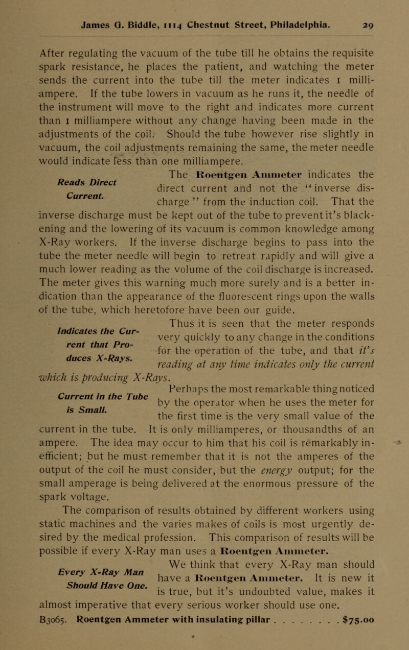 After regulating the vacuum of the tube till he obtains the requisite spark resistance, he places the patient, and watching the meter sends the current into the tube till the meter indicates 1 milli- ampere. If the tube lowers in vacuum as he runs it, the needle of the instrument will move to the right and indicates more current than 1 milliampere without any change having been made in the adjustments of the coil. Should the tube however rise slightly in vacuum, the coil adjustments remaining the same, the meter needle would indicate less than one milliampere. The Roentgen Ammeter indicates the Reads Direct ,. , ,, ... ,. direct current and not the inverse dis- charge from the induction coil. That the inverse discharge must be kept out of the tube to prevent it's black- ening and the lowering of its vacuum is common knowledge among X-Ray workers. If the inverse discharge begins to pass into the tube the meter needle will begin to retreat rapidly and will give a much lower reading as the volume of the coil discharge is increased. The meter gives this warning much more surely and is a better in- dication than the appearance of the fluorescent rings upon the walls of the tube, which heretofore have been our guide. Thus it is seen that the meter responds Indicates the Cur= ... , ,, ,.,. very quickly to any change in the conditions rent that Pro= , *./ \. \ ,, f . , ., . .., for the operation of the tube, and that it s reading at any time indicates only the current which is producing X-Rays. Perhaps the most remarkable thing noticed Current in the Tube . ,. , , ,. , c by the operator when he uses the meter for the first time is the very small value of the current in the tube. It is only milliamperes, or thousandths of an ampere. The idea may occur to him that his coil is remarkably in- efficient; but he must remember that it is not the amperes of the output of the coil he must consider, but the energy output; for the small amperage is being delivered at the enormous pressure of the spark voltage. The comparison of results obtained by different workers using static machines and the varies makes of coils is most urgently de- sired by the medical profession. This comparison of results will be possible if every X-Ray man uses a Roentgen Ammeter. We think that every X-Ray man should Every X-Ray Man . „ . ., . have a Roentgen Ammeter. It is new it Should Have One. . , .,, , ., , , , ., is true, but it s undoubted value, makes it almost imperative that every serious worker should use one. B3065. Roentgen Ammeter with insulating pillar $75.00