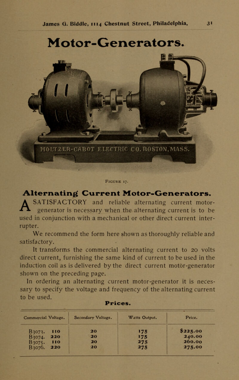 Motor-Generators. HOLTZER-CABOT ELECTRIC CO. BOSTON, MASS. Figure 17. Alternating Current Motor-Generators. A SATISFACTORY and reliable alternating current motor- generator is necessary when the alternating current is to be used in conjunction with a mechanical or other direct current inter- rupter. We recommend the form here shown as thoroughly reliable and satisfactory. It transforms the commercial alternating current to 20 volts direct current, furnishing the same kind of current to be used in the induction coil as is delivered by the direct current motor-generator shown on the preceding page. In ordering an alternating current motor-generator it is neces- sary to specify the voltage and frequency of the alternating current to be used. Prices. Commercial Voltage. Secondary Voltage. Watts Output. Price. B3073. no B3074. 220 B3075. no B3076. 220 20 20 20 20 175 175 275 275 $225.00 24O.OO 260.00 275.00