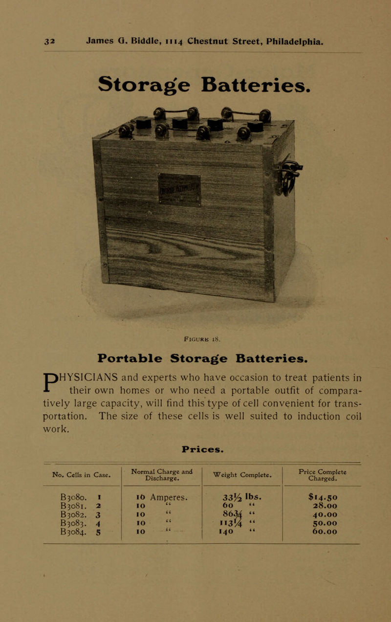Storage Batteries. Figure 18. Portable Storage Batteries. PHYSICIANS and experts who have occasion to treat patients in their own homes or who need a portable outfit of compara- tively large capacity, will find this type of cell convenient for trans- portation. The size of these cells is well suited to induction coil work. Prices.