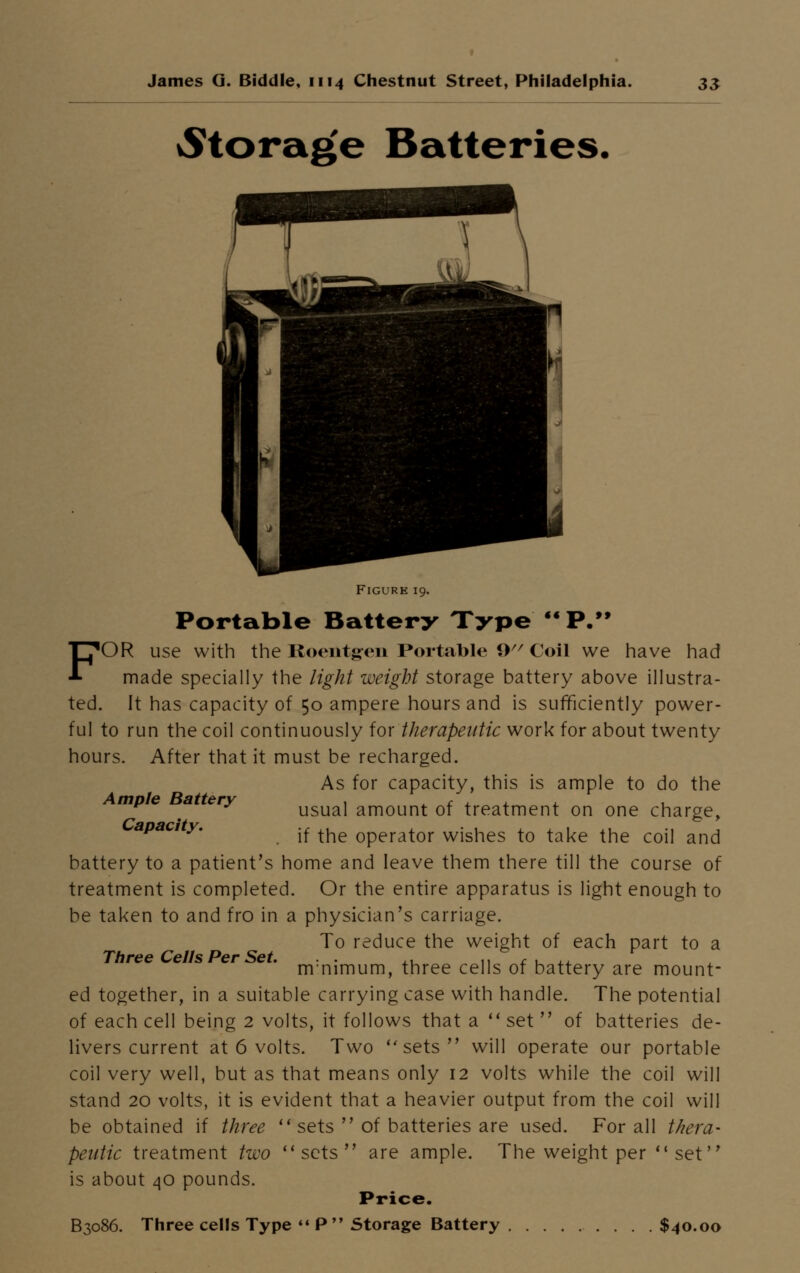 ^torag'e Batteries. Figure 19. Portable Battery Type M P. FOR use with the Roentgen Portable 9 Coil we have had made specially the light weight storage battery above illustra- ted. It has capacity of 50 ampere hours and is sufficiently power- ful to run the coil continuously for therapeutic work for about twenty hours. After that it must be recharged. As for capacity, this is ample to do the mp e a ery usual amount of treatment on one charge, apacity. .f ^ operator wishes to take the coil and battery to a patient's home and leave them there till the course of treatment is completed. Or the entire apparatus is light enough to be taken to and fro in a physician's carriage. To reduce the weight of each part to a Three Cells Per Set. . . ,, „ f . ,, r nrnimum, three cells of battery are mount- ed together, in a suitable carrying case with handle. The potential of each cell being 2 volts, it follows that a set of batteries de- livers current at 6 volts. Two sets will operate our portable coil very well, but as that means only 12 volts while the coil will stand 20 volts, it is evident that a heavier output from the coil will be obtained if three sets of batteries are used. For all thera- peutic treatment two sets are ample. The weight per set is about 40 pounds. Price. B3086. Three cells Type P Storage Battery $40.00