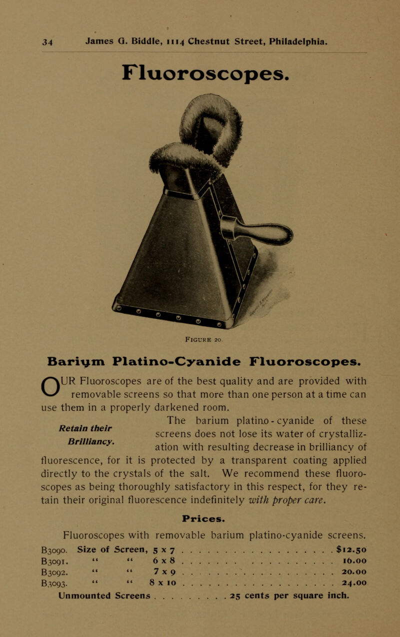 Fluoroscopes. Figure 20. Bariym Platirko-Cyanide Fluoroscopes. OUR Fluoroscopes are of the best quality and are provided with removable screens so that more than one person at a time can use them in a properly darkened room. The barium platino- cyanide of these screens does not lose its water of crystalliz- mncy. ation with resulting decrease in brilliancy of fluorescence, for it is protected by a transparent coating applied directly to the crystals of the salt. We recommend these fluoro- scopes as being thoroughly satisfactory in this respect, for they re- tain their original fluorescence indefinitely with proper care. Prices. Fluoroscopes with removable barium platino-cyanide screens. B3090. Size of Screen, 5x7 $12.50 B3091. 6x8 16.00 B3092. 7x9 20.00 B3093. 8 x 10 24.00 Unmounted Screens 25 cents per square inch.