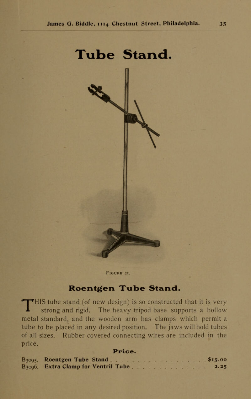 Tube Stand. Figure 21 Roentgen Tube Stand. THIS tube stand (of new design) is so constructed that it is very strong and rigid. The heavy tripod base supports a hollow metal standard, and the wooden arm has clamps which permit a tube to be placed in any desired position. The jaws will hold tubes of all sizes. Rubber covered connecting wires are included in the price. Price. B30Q5. Roentgen Tube Stand $15.00 B3096. Extra Clamp for Ventril Tube 2.25