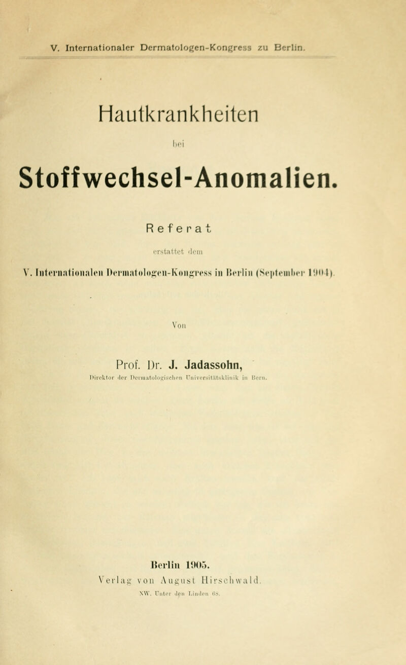 Hautkrankheiten bei Stoffwechsel-Anomalien Referat erstattet dem V. Internationalen Dermatologen-Kongress in Berlin (September 1904) Von Prof. Dr. J. Jadassohn, Direktor rlev ßerraatologischen (Jniver itlltsklinik in Bern. Berlin L906. Verlag von August Hirschwald \w Untei ilfn Linden 83.