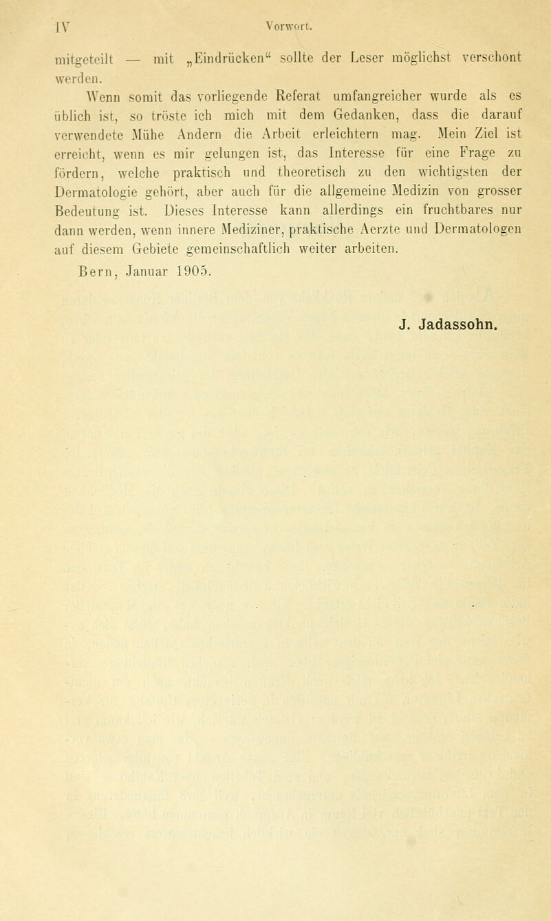 | V Vorwort. mitgeteilt — mit „Eindrücken sollte der Leser möglichst verschont werden. Wenn somit das vorliegende Referat umfangreicher wurde als es üblich ist, so tröste ich mich mit dem Gedanken, dass die darauf verwendete Mühe Andern die Arbeit erleichtern mag. Mein Ziel ist erreicht, wenn es mir gelungen ist, das Interesse für eine Frage zu fördern, welche praktisch und theoretisch zu den wichtigsten der Dermatologie gehört, aber auch für die allgemeine Medizin von grosser Bedeutung ist. Dieses Interesse kann allerdings ein fruchtbares nur dann werden, wenn innere Mediziner, praktische Aerzte und Dermatologen auf diesem Gebiete gemeinschaftlich weiter arbeiten. Bern, Januar 1905. J. Jadassohn.