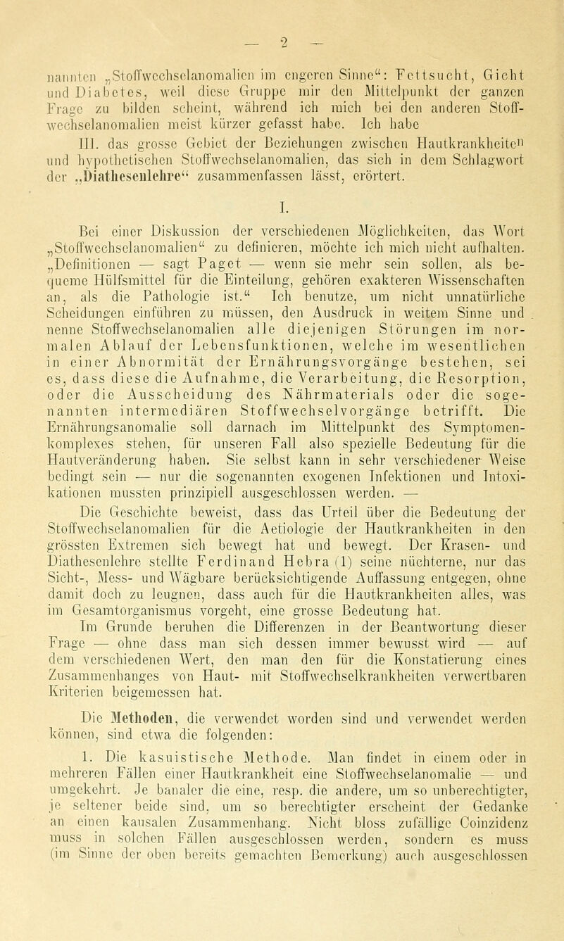 und Diabetes, weil diese Gruppe mir den Mittelpunkt der ganzen Frage zu bilden scheint, während ich mich bei den anderen Stoff- wechselanomalien meist kürzer gefasst habe. Ich habe III. das grosse Gebiet der Beziehungen zwischen Hautkrankheitc11 und hypothetischen Stoffwechselanomalien, das sich in dem Schlagwort der „Diathesenlehre zusammenfassen lässt, erörtert. I. Bei einer Diskussion der verschiedenen Möglichkeiten, das Wort „Stoffwcchsclanomalien zu definieren, möchte ich mich nicht aufhalten. „Definitionen — sagt Paget — wenn sie mehr sein sollen, als be- queme Hülfsmittel für die Einteilung, gehören exakteren Wissenschaften an, als die Pathologie ist. Ich benutze, um nicht unnatürliche Scheidungen einführen zu müssen, den Ausdruck in weitem Sinne und nenne Stoffwechselanomalien alle diejenigen Störungen im nor- malen Ablauf der Lebensfunktionen, welche im wesentlichen in einer Abnormität der Ernährungsvorgänge bestehen, sei es, dass diese die Aufnahme, die Verarbeitung, die Resorption, oder die Ausscheidung des Nährmaterials oder die soge- nannten intermediären Stoffwechselvorgänge betrifft. Die Ernährungsanomalie soll darnach im Mittelpunkt des Symptomen- komplexes stehen, für unseren Fall also spezielle Bedeutung für die Hautveränderung haben. Sie selbst kann in sehr verschiedener Weise bedingt sein — nur die sogenannten exogenen Infektionen und Intoxi- kationen mussten prinzipiell ausgeschlossen werden. — Die Geschichte beweist, dass das Urteil über die Bedeutung der Stoffwechselanomalien für die Aetiologie der Hautkrankheiten in den grössten Extremen sich bewegt hat und bewegt. Der Krasen- und Diathesenlehre stellte Ferdinand Hebra (1) seine nüchterne, nur das Sicht-, Mess- und Wägbare berücksichtigende Auffassung entgegen, ohne damit doch zu leugnen, dass auch für die Hautkrankheiten alles, was im Gesamtorganismus vorgeht, eine grosse Bedeutung hat. Im Grunde beruhen die Differenzen in der Beantwortung dieser Frage - - ohne dass man sich dessen immer bewusst wird — auf dem verschiedenen Wert, den man den für die Konstatierung eines Zusammenhanges von Haut- mit Stoffwechselkrankheiten verwertbaren Kriterien beigemessen hat. Die Methoden, die verwendet worden sind und verwendet werden können, sind etwa die folgenden: 1. Die kasuistische Methode. Man findet in einem oder in mehreren Fällen einer Hautkrankheit eine Stoffwechselanomalie - - und umgekehrt. Je banaler die eine, resp. die andere, um so unberechtigter, je seltener beide sind, um so berechtigter erscheint der Gedanke an einen kausalen Zusammenhang. Nicht bloss zufällige Coinzidenz muss in solchen Fällen ausgeschlossen werden, sondern es muss (im Sinne der oben bereits gemachten Bemerkung) auch ausgeschlossen