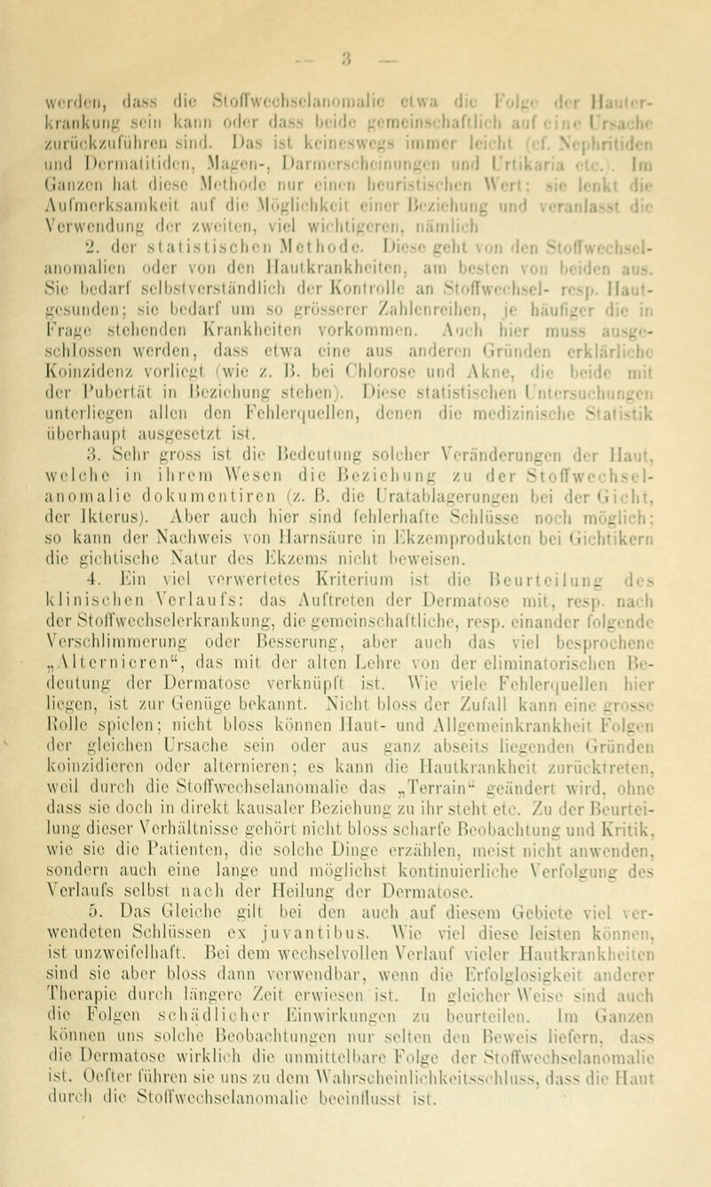 .; werden, da* die Stofl »malio i I! krankung sein kann oder dass beide I zurückzuführen .- ind. I >a und I >crmatitidcn, Magen-, I >ai mi • Im Ganzon hal diese Methode nur einen heui Aufmerksamkeil auf die Möglichki il einei B< i Verwendung der zweiten, viel wich nlich •j. der sl a t is t ischen M et hod e. Diese anoraalien oder von den Hautkrankheiten Sie bedarl selbstverständlich der Kontrolle an : gesnikIcii: sie bedarf um so gi —rei Za Fncjr stellenden Krankheiten vorkommen. Auch h schlössen werden, dass etwa eine aus anderen Gründet crkläi Koinzidenz vorliegt (wie /. B. bei Chlorose und Akne, der Pubertät in Beziehung stehen . Diese statistischen l i unterliegen allen den Fehlerquellen, denen die med überhaupt ausgesetzl ist. 3. Sehr gross ist die Bedeutung solcher Veränderungen dei . welche in ihrem Wesen die Beziehung zu der Stoffe anoraalie dokumontiren (z. B. die Uratablagerungen bei dei G der Ikterus). Aber auch hier sind fehlerhafte Schlüsse n< glich; so kann der Nachweis von Harnsäure in Ekzemprodukten bei Gichtikern die gichtische Natur des Ekzems nicht beweisen. 4. Ein viel verwertetes Kriterium isi die Beurteilu - klinischen Verlaufs: das Auftreten der Dermatose mit, resp. nach der Stoffwechselerkrankung, die gemeinschaftliche, resp. einander Verschlimmerung oder Besserung, aber auch das viel s] henc „Alternieren, das mit <.V-x alten Lehre von der elirainatorischen Be- deutung der Dermatose verknüpft ist. Wie viele Fehlerquellen hier liegen, ist zur Genüge bekannt. Nicht bloss der Zufall kann eil \ Rolle spielen: nicht bloss können Haut- und Allgemeinkrankhe ^\n gleichen Ursache sein oder aus ganz abseits liegenden «in,' koinzidieren oder alternieren; es kann die Hautkrankheit zarücktn weil durch die Stoffwechselanomalie das „Terrain -''ändert wird. dass sie doch in direkt kausaler Beziehung zu ihr steht etc. Zu der Beurtei- lung dieser Verhältnisse gehört nicht bloss scharfe Beobachtung und Kritik, wie sie die Patienten, die solche Dinge erzählen, meist nicht anwenden. sondern auch eine lange und möglichsl kontinuierlich'' Verfolgung Verlaufs selbst nach dev Heilung der Dermal» 5. Das Gleiche gilt bei den auch auf diesem Gebiete viel ver- wendeten Schlüssen ex juvantibus. Wie viel diese leisten können. ist unzweifelhaft. Ihm dem wechselvollen Verlauf vieler llautkrank: sind sie aber bloss dann verwendbar, wenn die Erfolglosigkeit anderer Therapie durch längere Zeit erwiesen ist. In gleicher Weise sind auch die Folgen schädlicher Einwirkungen zu beurteilen. Im Ganzen können uns solche Beobachtungen nur selten den Beweis liefern. die Dermatose wirklich die unmittelbare Folge der Stoffwechselanomalie ist. Oefter führen sie uns zu dem Wahrscheinlichkeitsschluss, dass die Main durch die Stoffwechselanomalie beeinflussi ist.