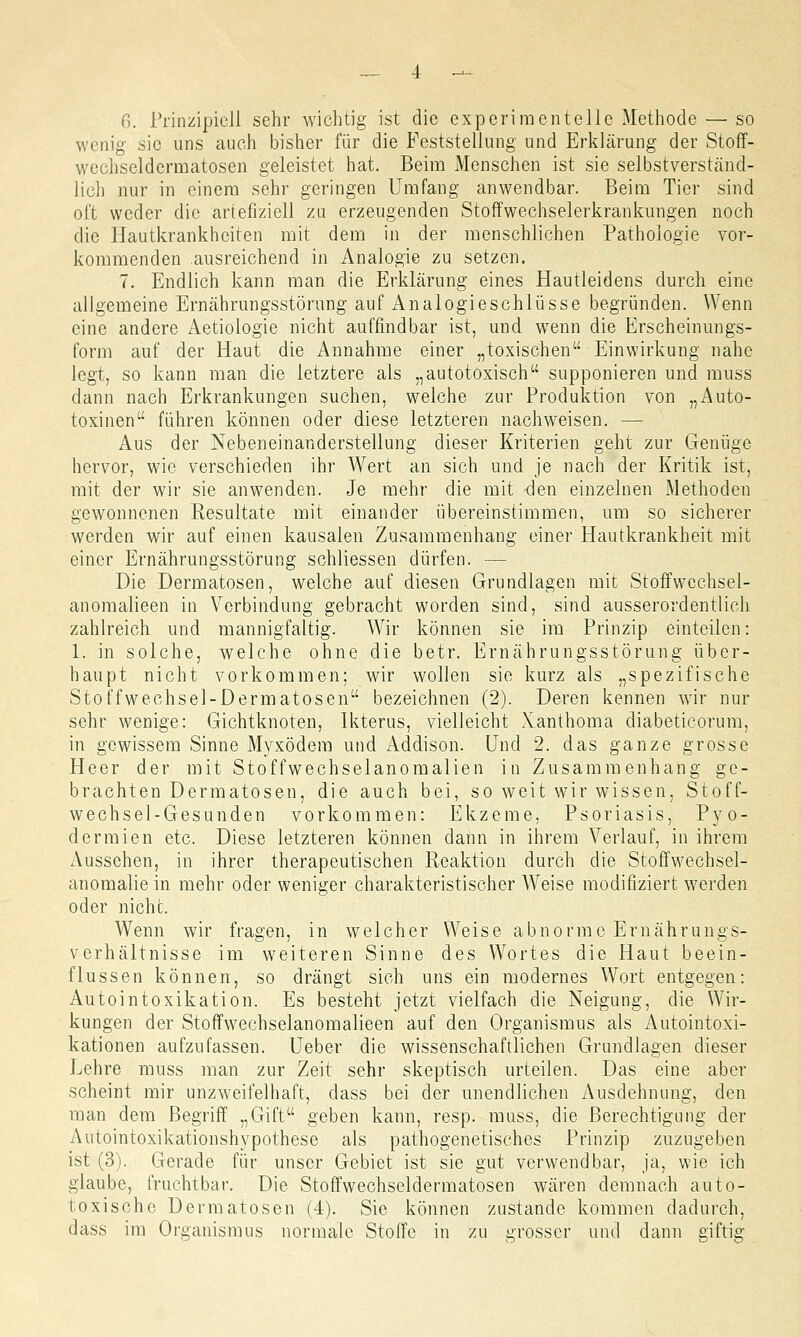 wenig sie uns auch bisher für die Feststellung und Erklärung der Stoff- wecliseldcrmatosen geleistet hat. Beim Menschen ist sie selbstverständ- lich nur in einem sehr geringen Umfang anwendbar. Beim Tier sind oft weder die artefiziell zu erzeugenden Stoffwechselerkrankungen noch die Hautkrankheiten mit dem in der menschlichen Pathologie vor- kommenden ausreichend in Analogie zu setzen. 7. Endlich kann man die Erklärung eines Hautleidens durch eine allgemeine Ernährungsstörung auf Analogieschlüsse begründen. Wenn eine andere Aetiologie nicht auffindbar ist, und wenn die Erscheinungs- form auf der Haut die Annahme einer „toxischen Einwirkung nahe legt, so kann man die letztere als „autotoxisch supponieren und muss dann nach Erkrankungen suchen, welche zur Produktion von „Auto- toxinen führen können oder diese letzteren nachweisen. — Aus der Nebeneinanderstellung dieser Kriterien geht zur Genüge hervor, wie verschieden ihr Wert an sich und je nach der Kritik ist, mit der wir sie anwenden. Je mehr die mit den einzelnen Methoden gewonnenen Resultate mit einander übereinstimmen, um so sicherer werden wir auf einen kausalen Zusammenhang einer Hautkrankheit mit einer Ernährungsstörung schliessen dürfen. — Die Dermatosen, welche auf diesen Grundlagen mit Stoffwcchsel- anomalieen in Verbindung gebracht worden sind, sind ausserordentlich zahlreich und mannigfaltig. Wir können sie im Prinzip einteilen: 1. in solche, welche ohne die betr. Ernährungsstörung über- haupt nicht vorkommen; wir wollen sie kurz als „spezifische Stoffweohsel-Dermatosen bezeichnen (2). Deren kennen wir nur sehr wenige: Gichtknoten, Ikterus, vielleicht Xanthoma diabeticorum, in gewissem Sinne Myxödem und Addison. Und 2. das ganze grosse Heer der mit Stoffwechselanomalien in Zusammenhang ge- brachten Dermatosen, die auch bei, so weit wir wissen, Stoff- wechsel-Gesunden vorkommen: Ekzeme, Psoriasis, Pyo- dermien etc. Diese letzteren können dann in ihrem Verlauf, in ihrem Aussehen, in ihrer therapeutischen Reaktion durch die Stoffwechsel- anomalie in mehr oder weniger charakteristischer Weise modifiziert werden oder nicht. Wenn wir fragen, in welcher Weise abnorme Ernährungs- verhältnisse im weiteren Sinne des Wortes die Haut beein- flussen können, so drängt sich uns ein modernes Wort entgegen: Autointoxikation. Es besteht jetzt vielfach die Neigung, die Wir- kungen der Stoffwechselanomalieen auf den Organismus als Autointoxi- kationen aufzufassen. Ueber die wissenschaftlichen Grundlagen dieser Lehre muss man zur Zeit sehr skeptisch urteilen. Das eine aber scheint mir unzweifelhaft, dass bei der unendlichen Ausdehnung, den man dem Begriff „Gift geben kann, resp. muss, die Berechtigung der Autointoxikationshypothese als pathogenetisches Prinzip zuzugeben ist (3). Gerade für unser Gebiet ist sie gut verwendbar, ja, wie ich glaube, fruchtbar. Die Stoffwechseldermatosen wären demnach auto- toxische Dermatosen (4). Sie können zustande kommen dadurch, dass im Organismus normale Stoffe in zu grosser und dann giftig