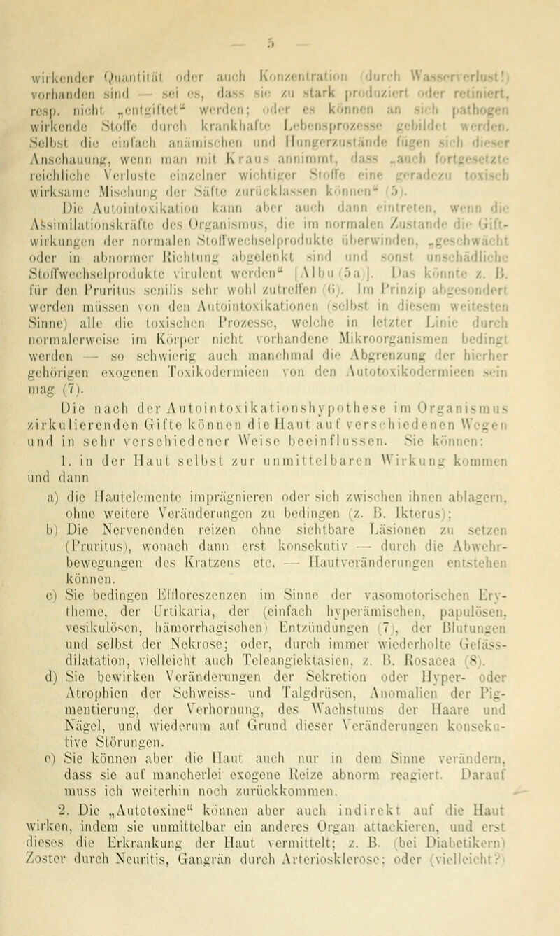 vorbanden sind sei es, da re p. nichl „entgiftet werden; od« innen ai wirkende Stoffe durch krankhafte Lcbenspi > Selbsl die einfach anämischen und Hm. i Anschauung, wenn man mil Kraus annimmt, da reichliche Verluste einzelner wichtig wirksame Mischung der Säfte zurücklassen ! Die Autointoxikation kann aber auch dann eil Assirailationskräftc des Organismus, die im normalen Zustand« Wirkungen der normalen Stoffwechselprodukte überwinden, . . oder in abnormer Richtung abgelenkl sind und sonsl ilicbc Stoffwechselprodukte virulenl werden [Albu(5a)]. Das könnte / B. für den Pruritus senilis sehr wohl zutreffen 6 . Im Prinzi] werden müssen von den Autointoxikationen selbsl in diesem Sinne) alle die Loxischen Prozesse, welche in letzter Linie durch normalerweise im Körper nicht vorhandene Mikroorganismen werden so schwierig auch manchmal die Abgrenzung der hierher gehörigen exogenen Toxikodermieen von den Autotoxikodermi mag (7i. Die nach der Autointoxikationshypothese im 0 - smus zirkulierenden Grifte können die Haut auf verschiedenen W< . und in sehr verschiedener Weise beeinflussen. vi<' können: 1. in der Maut selbst zur unmittelbaren Wirkung kon und dann a) die Hautelemente imprägnieren oder sich zwischen ihnen ablagern, ohne weitere Veränderungen zu bedingen (z. B. Ikterus ; b) Die Nervenenden reizen ohne sichtbare Läsionen zu - (Pruritus), wonach dann erst konsekutiv — durch die Abwehr- bewegungen des Kratzens etc, Bautveränderungen entsb können. c) Sic bedingen Effloreszenzen im Sinne der vasomotorischen Ery- theme, (\w Urtikaria, der (einfach hyperämischen, papulös vesikulösen, hämorrhagischen) Entzündungen 7. der Blutungen und selbst der Nekrose; oder, durch immer wiederholte G dilatation, vielleicht auch Teleangiektasien, z. B. Rosacea s d) Sie bewirken Veränderungen der Sekretion oder Hyper- Atrophien der Schweiss- und Talgdrüsen, Anomalien der P _- mentierung, der Verhornuni:, des Wachstums der Haare und Nägel, und wiederum auf Grund dieser Veränderungen konseku- tive Störungen. e) Sie können aber die Haut auch nur in dem Sinne verändern, dass sie auf mancherlei exogene Reize abnorm reagiert. Darauf muss ich weiterhin noch zurückkommen. 2. Die „Autotoxine können aber auch indirekt auf die Ha I wirken, indem sie unmittelbar ein anderes Organ attackieren, und erst dieses die Erkrankung der Haut vermittelt: /. B. bei Diabetik /oster durch Neuritis, Gangrän durch Arteriosklerose; oder (vielleii