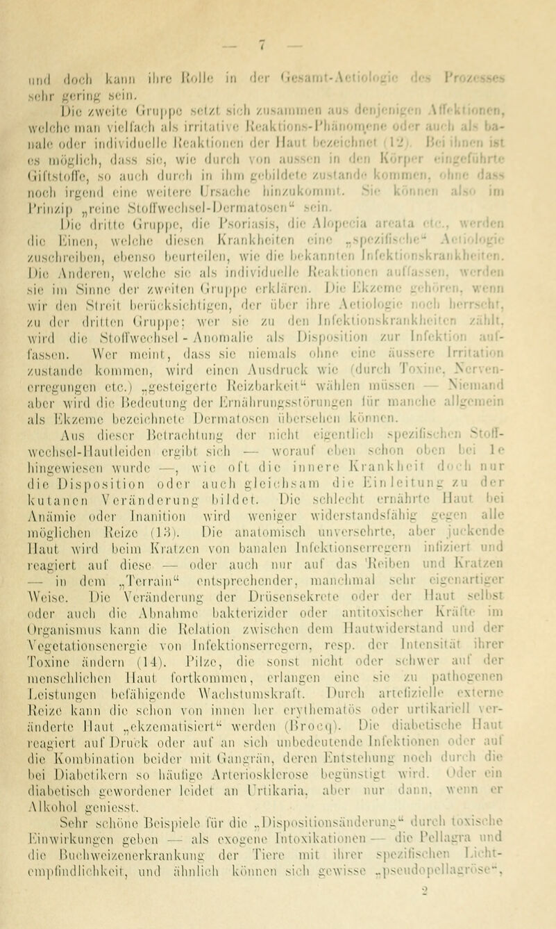 ehr gering sein. Die zweite ' rruppc setzl sich zusamn welche man \ ielfach ah ii ritati ■■ Reak ■ i -Phänom,« ivale oder indi^ iduelle Reaktion« ri dei II es möglich, da s sio, wie durch on aus en in d< •. Giftstoffe, so auch durch in ihm gebildete zustand« noch irgend oine weitere I i sache hinzukomm Prinzip „reine Stoffwechsel-Dermal ein. I >ic dritte Gruppe, 'Ii'- Psoi . die Aloj die Einen, welche diesen Krankheit« „spezi! zuschreiben, ebenso beurteilen, wie die bekann Die Anderen, welche sie als individuelle Reaktion« sie im Sinne <|rr /weilen Gruppe erklären. Die Ekzcn wir den Stroil berücksichtigen, der üb« r hr« ^.eti« zu i\rv drillen Gruppe; wer sie zu den Lnfektionskrank wird die Stoffwechsel - Anomalie als Disposition zur Infckl fasson. Wer nieini, dass sie niemals ohne i ine zustande kommen, wird einen Ausdruck wie durch I N orregungen etc.) „gesteigerte Reizbarkeit wählen müs alter wird die Bedeutung der Ernährungsstörungen lür mai i •• als Ekzeme bezeichnete Dermatosen übersehen können. Aus dieser Betrachtung <\<-v mein eigentlich spezifisch wechsel-Hautleiden ergib! sich - worauf eben schon • 1 e hingewiesen wurde . wie ofl die innere Krankheit d« :h nur die Disposition oder auch gleichsam die Einleil - der kutanen Veränderung bildet. Die schlecht ernährte Hau« bei Anämie oder [nani.tion wird weniger widerstandsfähig geg alle möglichen Reize (13). Die anatomisch unversehrte, aber Haut wird beim Kratzen von banalen Infektionserregern inlizien und reagiert auf diese — oder auch nur auf das 'Reiben und Kr,. in dem „Terrain entsprechender, manchmal sein Weise. Die Veränderung der Drüsensekrete der der Haut • oder auch die Almahme bakterizider oder antitoxischer Kräfte im Organismus kann die Relation zwischen dem Hautwiderstand und der Vegetationsenergie von Infektionserregern, resp. der Intensität Toxine ändern (14), Pilze, die sonst nicht -der schwer aul menschlichen Maul fortkommen, erlangen eine sie zu pathogenen Leistungen befähigende Wachstumskraft. Durch artefizielle es Reize kann die schon von innen her crythematös oder urtikaricll änderte Maut „ekzematisiert werden Brocq). Die diabetische Haut reagiert auf Druck oder auf an sich unbedeutende Infektionen oder auf die Kombination beider mii Gangrän, deren Entstehung noch bei Diabetikern so häufige Arteriosklerose begünstigt wird, der ein diabetisch gewordener leide! an Urtikaria, aber nur dann, wen' Alkohol geniesst. Sehr schöne Beispiele für die „Dispositionsänderung durch töxis Einwirkungen geben - - als exogene [ntoxikationen die Pellagra und die Buchweizenerkrankung der Tiere mit ihrer spezifischer Licht- empfindlichkeit, und ähnlich können sich gewisse „pseudopellagrös -. •>