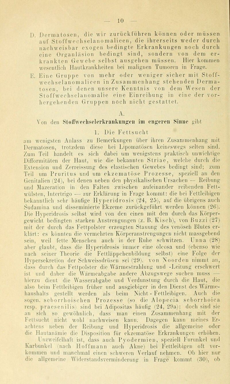 D. Dermatosen, die wir zurückführen können oder müssen auf Stoffwechselanomalieen, die ihrerseits weder durch nachweisbar exogen bedingte Erkrankungen noch durch eine Organläsion bedingt sind, sondern von dem er- krankten Gewebe selbst ausgehen müssen. Hier kommen wesentlich Hautkrankheiten bei malignen Tumoren in Frage. E. Eine Gruppe von mehr oder weniger sicher mit Stoff- wechselanomalieen in Zusammenhang stehenden Derma- tosen, bei denen unsere Kenntnis von dem Wesen der Stoffwechselanomalie eine Einreihung in eine der vor- hergehenden Gruppen noch nicht gestattet. A. A7on den Stoffwechselerkranknngen im engeren Sinne gibt 1. Die Fettsucht am wenigsten Anlass zu Bemerkungen über ihren Zusammenhang mit Dermatosen, trotzdem diese bei Lipomatöscn keineswegs selten sind. Zum Teil handelt es sich dabei um wenigstens praktisch unwichtige Difformitäten der Haut, wie die bekannten Striae, welche durch die Extension und Zerreissung des elastischen Gewebes bedingt sind; zum Teil um Pruritus und um ekzematöse Prozesse, speziell an den Genitalien (24), bei denen neben den physikalischen Ursachen — Reibung und Mazeration in den Falten zwischen aufeinander reibenden Fett- wülsten. Intertrigo ■— zur Erklärung in Frage kommt: die bei Fettleibigen bekanntlich sehr häufige Hyperidrosis (24, 25), auf die übrigens auch Sudamina und disseminierte Ekzeme zurückgeführt werden können (26). Die Hyperidrosis selbst wird von den einen mit den durch das Körper- gewicht bedingten starken Anstrengungen (z. B. Kisch), von Buzzi (27) mit der durch das Fettpolster erzeugten Stauung des venösen Blutes er- klärt: es könnten die vermehrten Körperanstrengungen nicht massgebend sein, weil fette Menschen auch in der Ruhe schwitzen. Unna (28) aber glaubt, dass die Hyperidrosis immer eine oleosa und (ebenso wie nach seiner Theorie die Fettläppchcnbildung selbst) eine Folge der Flypersekretion der Schweissdrüsen sei (29). von Noorden nimmt an, dass durch das Fettpolster die Wärmestrahlung und -Leitung erschwert ist und daher die AVärmcabgabe andere Abzugswege suchen muss — hierzu dient die Wasserabgabc und Verdunstung durch die Haut, die also beim Fettleibigen früher und ausgiebiger in den Dienst des Warmc- haushalts gestellt werden als beim Nicht - Fettleibigen. Auch die sogen, seborrhoischen Prozesse (so die Alopecia seborrhoica resp. praesenilis) sind bei Adipositas häufig (24, 29a); doch sind sie an sich so gewöhnlich, dass man einen Zusammenhang mit der Fettsucht nicht wohl nachweisen kann. Dagegen kann meines Er- achtens neben der Reibung und Hyperidrosis die allgemeine oder die Hautanämie die Disposition für ekzematöse Erkrankungen erhöhen. Unzweifelhaft ist, dass auch Pyodermien, speziell Furunkel und Karbunkel (nach Hoff mann auch Akne) bei Fettleibigen oft vor- kommen und manchmal einen schweren Verlauf nehmen. Ob hier nur die allgemeine Widerstandsverminderung in Frage kommt (30), ob