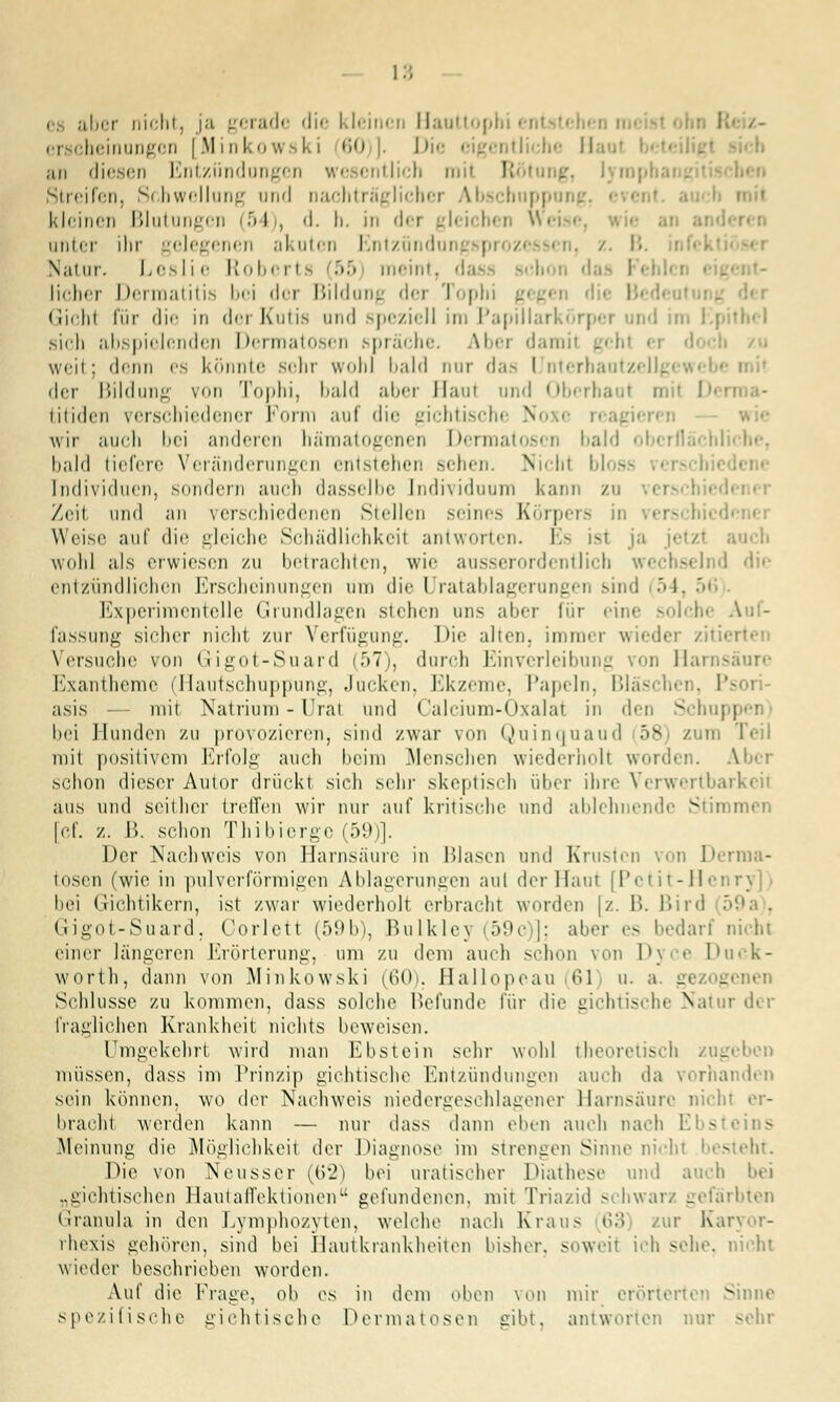 aber nicht, ja gerade die kleinen riauttophi • ei cheinungcn | M inI-.o w k i 60 I>ic eigentliche II an diesen Entzündungen wesentlich mit Rötung, lym| Streifen, Schwellung und nachträglicher Abschnpp kleinen Blutungen (5 i : d. h. in der anter ihr gelegenen akuten Entzündung : Natur. Lesl i <• Roberl s 155 meint, da lieber Dermatitis bei dor Bildung der Tophi gegen ■ Gichl für die in derKutis nnd speziell im Papillär] nd im Kj sich abspielenden Dermatosen spräche. Aber dan weit; denn es könnte sehr wohl bald nuT das I nterhautzi der Bildung von Tophi, bald aber Haut und Oberhaut mil !»• titiden verschiedener Form auf die gichtische Noxe r< e wir auch bei anderen hämatogenen Dermatosen bald obcrflächl bald tiefere Veränderungen entstehen sehen. Nicht I Individuen, .sondern auch dasselbe Individuum kann zu Zeit und an verschiedenen Stellen seines Körpers in Weise auf die gleiche Schädlichkeit antworten. Es ist ja jetzt auch wohl als erwiesen zu betrachten, wie ausserordentlich v I die entzündlichen Erscheinungen um die Uratablagerungen sind 54, Experimentelle Grundlagen stehen uns aber für eine so) fassung sieher nicht zur Verfügung. Die alten, immer wieder ziti< Versuche von (Jigot-Suard (57), durch Einverleibung Harnsäure Exantheme (Ilautschuppung, Jucken, Ekzeme, Papeln, Bläschen, i asis mit Natrium - Ural und Calcium-Oxalat in den Schu] bei Hunden zu provozieren, sind zwar von Quinquaud 58) zum mit positivem Erfolg auch heim Menschen wiederholt worden. schon dieser Autor drückt sich sehr skeptisch über ihre Verwertbarkeil aus und seither treffen wir nur auf kritische und ablehnende Stimmen [cf. z. i>. schon Thibierge (59)]. Der Nachweis von Harnsäure in ßlasen und Krusten von Derma- tosen (wie in pulverförmigen Ablagerungen aul der Haut [Petit-Henry]) bei Gichtikern, ist zwar wiederholt erbracht worden [z. B. Bird Gigot-Suard, Oorlett (59b), Bulklej (59c |; aber es bedarf nicht einer längeren Erörterung, um zu dem auch schon von Dyce Duck- worth, dann von .Minkowski (60). Eallopeau 61 u. a. gezogenen Schlüsse zu kommen, dass solche Befunde für die gichtische Natur der fraglichen Krankheit nichts beweisen. l'mgekehrt wird man Ebstein sehr wohl theoretisch zug müssen, dass im Prinzip gichtische Entzündungen auch da vorhanden sein können, wo der Nachweis niedergeschlagener Harnsäure nicht er- bracht werden kann — nur dass dann eben auch nach Ebsteins Meinung die Möglichkeit der Diagnose im strengen Sinne nicht besteht. Die von Neuss er (62) bei malischer Diathese und auch. „gichtischen HautafTektionen gefundenen, mit Triazid schwarz gefärbten Granula in den Lymphozyten, welche nach Kraus o.'i zur Kai rhexis gehören, sind bei Hautkrankheiten bisher, soweit ich sehe, nicht wieder beschrieben worden. Auf die Frage, ob es in dem oben von mir erörterten Sinne spezifische gieh tische Derma tosen gibt, antworten nur sehr