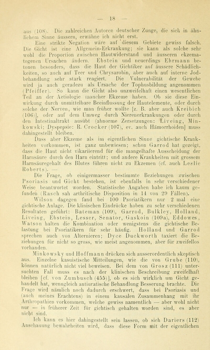 aus (108). Die zahlreichen Autoren deutscher Zunge, die sich in ähn- lichem Sinne äussern, erwähne ich nicht erst. Eine strikte Negation wäre auf 'diesem Gebiete gewiss falsch. Die Gicht ist eine Allgemein-Erkrankung; sie kann als solche sehr wohl die Proportion zwischen Hautwiderstand und äusseren ekzema- togenen Ursachen ändern. Ebstein und neuerdings Ehrmann be- tonen besonders, dass die Haut der Gichtiker auf äussere Schädlich- keiten, so auch auf Teer und Chrysarobin, aber auch auf interne Jod- bchandlung sehr stark reagiert. Die Vulnerabilität der Gewebe wird ja auch geradezu als Ursache der Tophusbildung angenommen (Pfeiffer). So kann die Gicht also unzweifelhaft einen wesentlichen Teil an der Aetiologie mancher Ekzeme haben. Ob sie diese Ein- wirkung durch unmittelbare Beeinflussung der Hautelemente, oder durch solche der Nerven, wie man früher wollte [z. B. aber auch Kreibich (106)], oder auf dem Umweg durch Nierenerkrankungen oder durch den Intestinaltrakt ausübt (abnorme Zersetzungen: Livcing, Min- kowski; Dyspepsie: R. Crocker (107), ev. auch Hämorrhoiden] muss dahingestellt bleiben. Dass aber Ekzeme als im eigentlichen Sinne gichtischc Krank- heiten vorkommen, ist ganz unbewiesen; schon Garrod hat gezeigt, dass die Haut nicht vikariierend für die mangelhafte Ausscheidung der Harnsäure durch den Harn eintritt; und andere Krankheiten mit grossem Harnsäuregehalt des Blutes führen nicht zu Ekzemen (cf. auch Leslic Roberts). — Die Frage, ob einigermasser bestimmte Beziehungen zwischen Psoriasis und Gicht bestehen, ist ebenfalls in sehr verschiedener Weise beantwortet worden. Statistische Angaben habe ich kaum ge- funden (Rasch sah arthritische Disposition in 14 von 29 Fällen). Wilson dagegen fand bei 100 Psoriatikern nur 2 mal eine gichtische Anlage. Die klinischen Eindrücke haben zu sehr verschiedenen Resultaten geführt: Bateman (109), Garrod, Bulkley, Holland. Liveing, Ebstein, Lesser, Senator, Gaskoin (109a), Eddowes, Watson halten die Kombination oder wenigstens die gichtische Be- lastung bei Psoriatikern für sehr häufig. Holland und Garrod sprechen auch von Alternieren; Dyce Duckworth taxiert die Be- ziehungen für nicht so gross, wie meist angenommen, aber für zweifellos vorhanden. Minkowsky und Hoffmann drücken sich ausserordentlich skeptisch aus. Einzelne kasuistische Mitteilungen, wie die von Grube (110), können natürlich nicht viel beweisen. Bei dem von Grosz (111) unter- suchten Fall muss es nach der klinischen Beschreibung zweifelhaft bleiben [cf. von Zumbusch (455)], ob es sich wirklich um Gicht ge- handelt hat, wenngleich antiuratische Behandlung Besserung brachte. Die Frage wird nämlich noch dadurch erschwert, dass bei Psoriasis und (auch meines Erachtens) in einem kausalen Zusammenhang mit ihr Arthropathien vorkommen, welche gewiss namentlich — aber wohl nicht nur — in früherer Zeit für gichtisch gehalten worden sind, es aber niebt sind. Ich kann es hier dahingestellt sein lassen, ob sich Dariers (112) Anschauung bewahrheiten wird, dass diese Form mit der eigentlichen